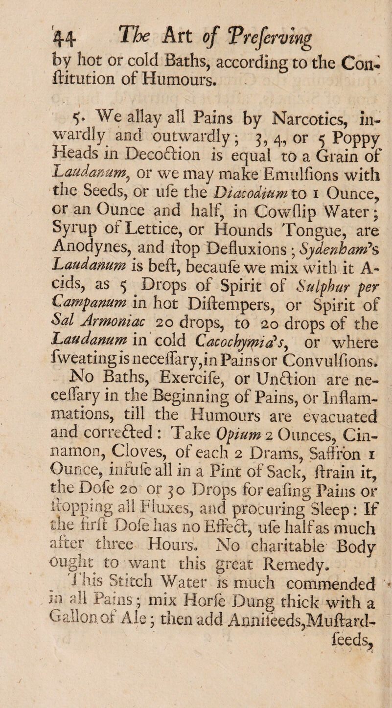 by hot or cold Baths, according to the Con- ftitution of Humours. *>• We allay all Pains by Narcotics, in¬ wardly and outwardly; 5, 4, or 5 Poppy Heads in Decoftion is equal to a Grain of Laudanum, or we may make Emulfions with the Seeds, or life the Diatodium to 1 Ounce, or an Ounce and half, in Cowflip Water; Syrup of Lettice, or Hounds Tongue, are Anodynes, and flop Defluxions; Sydenham’s Laudanum is beft, becaule we mix with it A- cids, as 5 Drops of Spirit of Sulphur per Campanum in hot Diftempers, or Spirit of Sal Jrmoniac 20 drops, to 20 drops of the Laudanum in cold Cacochymidor where fweatingis neceflary,in Pains or Convulfions. No Baths, Exercife, or Unction are ne- ceflary in the Beginning of Pains, or Inflam¬ mations, till the Humours are evacuated and corafted : Take Opium 2 Ounces, Cin¬ namon, Cloves, of each 2 Drams, Saffron 1 Ounce, jnrule all in a Pint of Sack, {train it, the Dole 20 or 3 o Drops for eafing Pains or flopping all Fluxes, and procuring Sleep: If the firit Dole has no Effect, ufe half as much aiter three Flours. No charitable Body ought to want this great Remedy. 1 his Stitch Water is much commended in all Pains; mix Horfe Dung thick with a Gallon of Ale; then add Annileeds,Muftard- feeds.