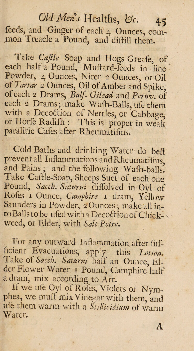 feeds, and Ginger of each 4 Ounces, com- ,mon Treacle a Pound, and diftill them. Take Cajlle Soap and Hogs Greafe, of each half a Pound, Muftard-feeds in fine' Powder, 4 Ounces, Niter 2 Ounces, or Oil of Tartar 2 Ounces, Oil of Amber and Spike, of each 2 Drams, Balf. Gilead and Peruv. of each 2 Drams; make Wafh-Balls,ufethem with a Decoction of Nettles, or Cabbage, or Horfe Radifh : This is proper in weak paralitic Cafes after Rheumatifms. ' Cold Baths and drinking Water do belt prevent all Inflammations and Rheumatifms, and Pains ; and the following Walh-balls. Take Caftle-Soap, Sheeps Suet of each one Pound, Sacch. Saturni dilfolved in Oyl of Rofes 1 Ounce, Camphire 1 dram, Yellow Saunders in Powder, 2 Ounces; make all in¬ to Balls to be tiled with a Decoction of Chick- \ weed, or Elder, with Salt Petre. - \ • ’ : ’ A ( ' For any outward Inflammation after lufi. ficient Evacuations, apply this Lotion. Take of Sacch. Saturni half an Ounce, El¬ der Flower Water 1 Pound, Camphire half a dram, mix according to Art. If we ufe Oyl of Roles, Violets or Nym- phea, we rnuft mix Vinegar with them, and ufe them warm with a Stillicidium of warm Water. A