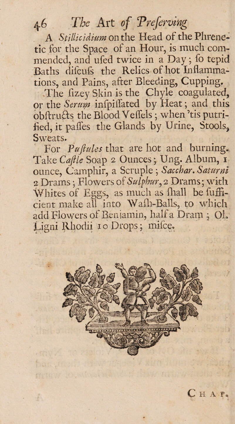 A StiUicidium on the Head of the Phrene¬ tic for the Space of an Hour, is much com¬ mended, and ufed twice in a Day; fo tepid Baths difcufs the Relics of hot Inflamma¬ tions, and Pains, after Bleeding, Cupping. The fizey Skin is the Chyle coagulated, or the Seram infpiffated by Pleat; and this obftructs the Blood Veflels; when ’tis putri- fied, it palfes the Glands by Urine, Stools, Sweats. For Fuji ales that are hot and burning. Take Caftle Soap 2 Ounces; Ung. Album, 1 ounce, Camphir, a Scruple •, Sacchar. Saturni 2 Drams; Flowers of Sulphur, 2 Drams; with Whites of Eggs, as much as ftiall be fuffi- cient make all into Wafh-Balls, to which add Flowers of Beniamin, half a Dram ; Ol. Ligni Rhodii 1 o Drops; mifce. C H A P. ; . ' 4