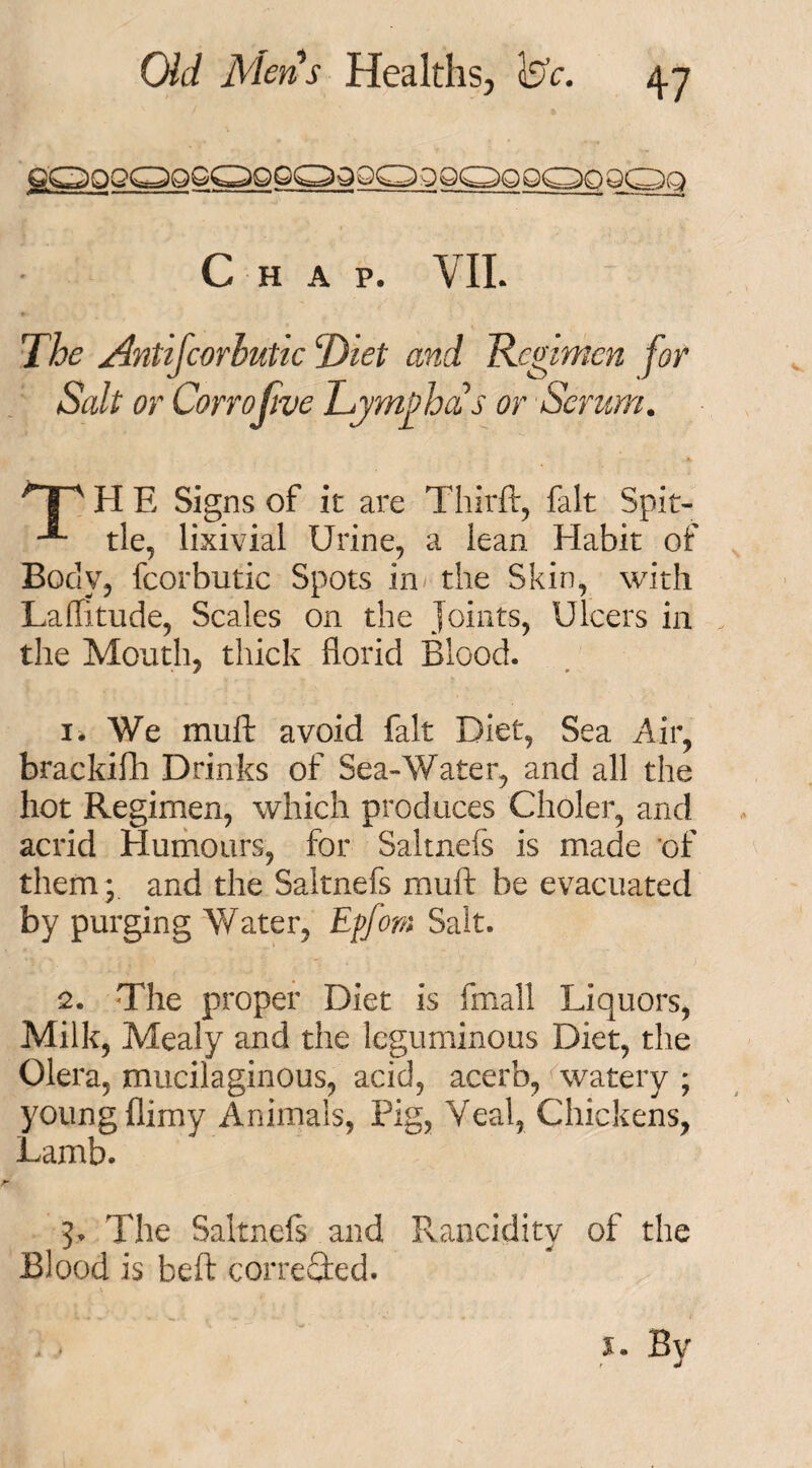 HAP. VII. The Antifcorhutic Diet and Regimen for Salt or Co no five Tymyhas or Scrum. >T' H E Signs of it are Tliirft, fait Spit- tie, lixivial Urine, a lean Habit of Body, fcorbutic Spots in the Skin, with Latitude, Scales on the Joints, Ulcers in the Month, thick florid Blood. 1. We muft avoid fait Diet, Sea Air, brackifh Drinks of Sea-Water, and all the hot Regimen, which produces Choler, and acrid Humours, for Saltnefs is made of them; and the Saltnefs muft be evacuated by purging Water, Effotn Salt. 2. The proper Diet is fmall Liquors, Milk, Mealy and the leguminous Diet, the Olera, mucilaginous, acid, acerb, watery ; young flimy Animals, Pig, Veal, Chickens, Lamb. 5. The Saltnefs and Rancidity of the Blood is beft corrected.