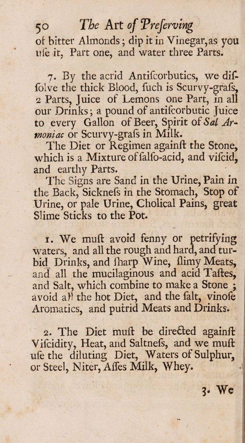 of bitter Almonds; dip it in Vinegar,as you life it, Part one, and water three Parts. 7. By the acrid Antifcorbutics, we dif- folve the thick Blood, fuch is Scurvy-grafs, 2 Parts, Juice of Lemons one Part, in all our Drinks; a pound of antifcorbutic Juice to every Gallon of Beer, Spirit of Sal Ar- moniac or Scurvy-grafs in Milk. The Diet or Regimen againft the Stone, which is a Mixture of falfo-acid, and vifcid, and earthy Parts. The Signs are Sand in the Urine, Pain in the Back, Sicknefs in the Stomach, Stop of Urine, or pale Urine, Cholical Pains, great Slime Sticks to the Pot. 1. We muft avoid fenny or petrifying waters, and all the rough and hard, and tur¬ bid Drinks, and fharp Wine, flimy Meats, and all the mucilaginous and acid Taftes, and Salt, which combine to make a Stone ; avoid all the hot Diet, and the fait, vinofe Aromatics, and putrid Meats and Drinks. 2. The Diet muft be directed againft V ifcidity, Heat, and Saltnefs, and we muft ufe the diluting Diet, Waters of Sulphur, or Steel, Niter, Afles Milk, Whey. -jJ ' We