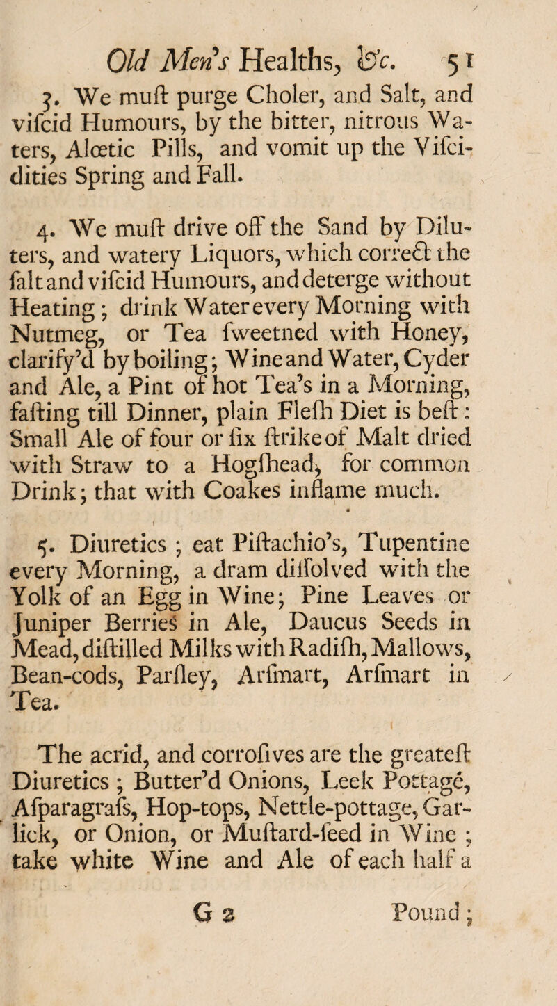 / Old Mens Healths, tele. 51 5. We muft purge Choler, and Salt, and vifeid Humours, by the bitter, nitrous Wa- ters, Aloetic Pills, and vomit up the Vifci- dities Spring and Fall. 4. We muft drive off the Sand by Dilu- ters, and watery Liquors, which correct the fait and vifeid Humours, and deterge without Heating; drink Water every Morning with Nutmeg, or Tea fweetned with Honey, clarify’d by boiling; Wine and Water, Cyder and Ale, a Pint of hot Tea’s in a Morning, falling till Dinner, plain Flefh Diet is belt: Small Ale of four or fix ftrikeof Malt dried with Straw to a Hogfhead, for common Drink; that with Coakes inflame much. 4. Diuretics ; eat Piftachio’s, Tupentine every Morning, a dram diifolved with the Yolk of an Egg in Wine; Pine Leaves or Juniper Berries in Ale, Daucus Seeds in Mead, diftilled Milks with Radifh, Mallows, Bean-cods, Parfley, Ariinart, Arfmart in / Tea. The acrid, and corrofives are the greateft Diuretics ; Butter’d Onions, Leek Pottage, Afparagrafs, Hop-tops, Nettle-pottage, Gar- lick, or Onion, or Muftard-feed in Wine ; take white Wine and Ale of each half a G 2 Pound;