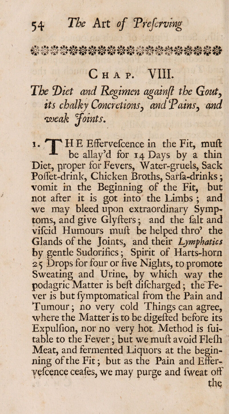 Chap. VIII. The Diet and Regimen againjl the Gout, its chalky Concretions, and Tains, and ‘weak joints. 1. TT H E Effervefcence in the Fit, muft be allay’d for 14 Days by a thin Diet, proper for Fevers, Water-gruels, Sack Poffet-drink, Chicken Broths, Sarfa-drinks; vomit in the Beginning of the Fit, but not after it is got into the Limbs ; and we may bleed upon extraordinary Symp¬ toms, and give Glyfters; and the fait and vifcid Humours muft be helped thro’ the Glands of the Joints, and their Lymphatics by gentle Sudorifics; Spirit of Harts-hora 2 5 Drops for four or five Nights, to promote Sweating and Urine, by which way the podagric Matter is beft difcharged; the'Fe- ver is but fymptomatical from the Pain and Tumour; no very cold Things can agree, where the Matter is to be digefted before its Expulfion, nor no very hot Method is fui- table to the Fever; but we muft avoid Flefh Meat, and fermented Liquors at the begin¬ ning of the Fit; but as the Pain and Effer- vefcence ceafes, we may purge and fweat off