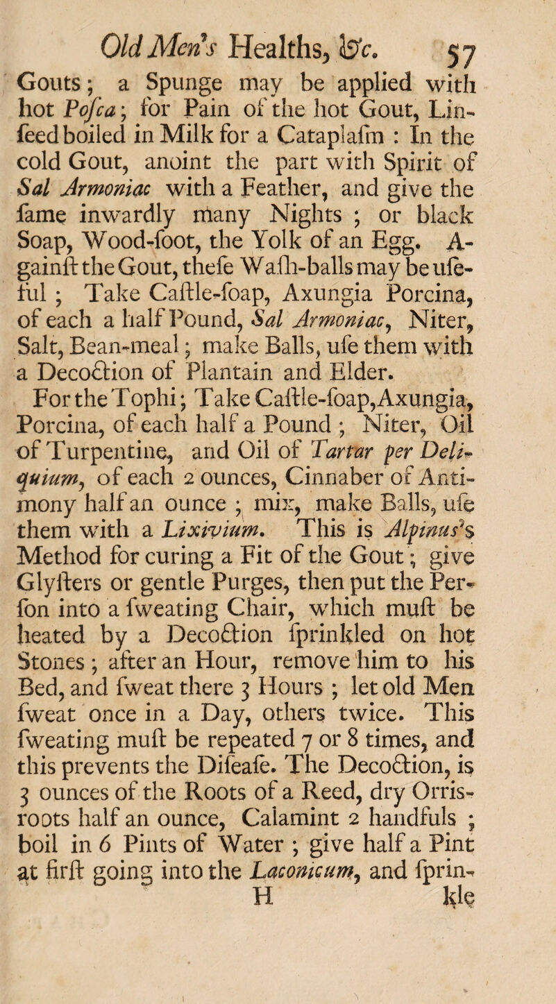 Gouts; a Spunge may be applied with hot Pofca; for Pain of the hot Gout, Lin- feed boiled in Milk for a Cataplalm : In the cold Gout, anoint the part with Spirit of Sal Armoniac with a Feather, and give the fame inwardly niany Nights ; or black Soap, Wood-foot, the Yolk of an Egg. A- gainft the Gout, thefe Walh-balls may be ule- ful ; Take Caftle-foap, Axungia Porcina, of each a half Pound, Sal Armoniac, Niter, Salt, Bean-meal; make Balls, ufe them with a Deco£iion of Plantain and Elder. For the Tophi; Take Caftle-foap, Axungia, Porcina, of each half a Pound ; Niter, Oil of Turpentine, and Oil of Tartar per DelT quium, of each 2 ounces, Cinnaber of Anti¬ mony half an ounce ; mix, make Balls, ufe them with a Lixivium. This is Alpinus1s Method for curing a Fit of the Gout; give Glyfters or gentle Purges, then put the Per-> fon into a fweating Chair, which muft be heated by a Decoftion fprinlded on hot Stones ; after an Hour, remove him to his Bed, and fweat there 3 Hours ; let old Men fweat once in a Day, others twice. This fweating muft be repeated 7 or 8 times, and this prevents the Difeafe. The Decoftion, is 3 ounces of the Roots of a Reed, dry Orris- roots half an ounce, Calamint 2 handfuls ; boil in 6 Pints of Water ; give half a Pint at firft going into the Laconicum, and fprin- H kle