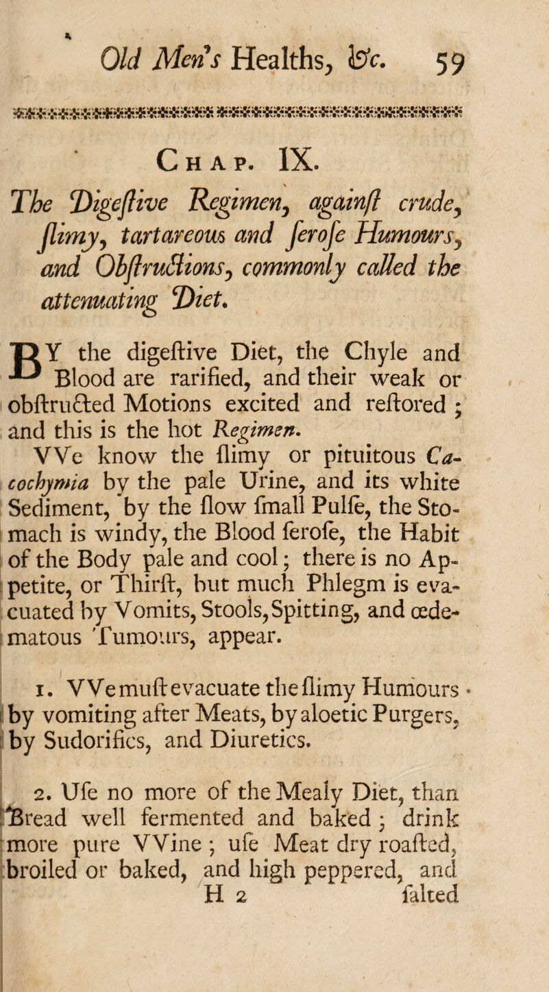 Chap. IX. v The Digejlive Regimen, againft crude, Jlimy, tartarcom and ferofe Humours, and Obflruttions, commonly called the attenuating Diet. T> Y the digeftive Diet, the Chyle and Blood are rarified, and their weak or obftructed Motions excited and reftored • and this is the hot Regimen. We know the {limy or pituitous Ca~ cochymia by the pale Urine, and its white Sediment, by the flow fmall Pulle, the Sto¬ mach is windy, the Blood lerole, the Habit of the Body pale and cool; there is no Ap¬ petite, or Thirft, but much Phlegm is eva¬ cuated by Vomits, Stools,Spitting, and cede- matous Tumours, appear. 1. VVemuftevacuate theflimy Humours • by vomiting after Meats, by aloetic Purgers, by Sudorifics, and Diuretics. 2. Ufe no more of the Mealy Diet, than 'Bread well fermented and baked ; drink more pure Wine; ufe Meat dry roafted, broiled or baked, and high peppered, and H 2 ftlted