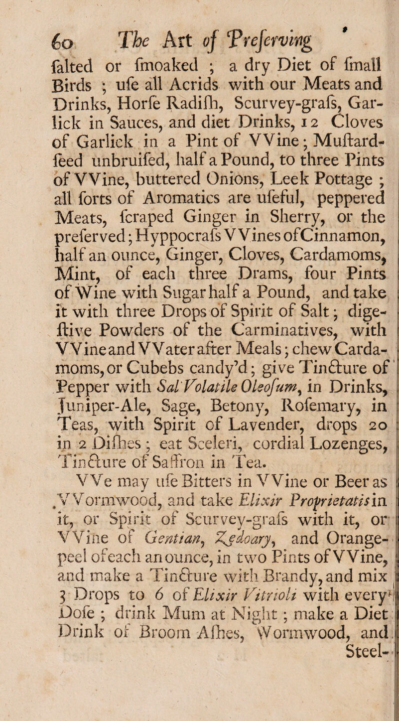 faked or fmoaked ; a dry Diet of fmall Birds ; ufe all Acrids with our Meats and Drinks, Horfe Radifh, Scurvey-grafs, Gar- lick in Sauces, and diet Drinks, 12 Cloves of Garlick in a Pint of Wine; Muftard- leed unbruifed, half a Pound, to three Pints of VVine, buttered Onions, Leek Pottage ; all forts of Aromatics are ufeful, peppered Meats, fcraped Ginger in Sherry, or the preferved; Hyppocrafs V Vines ofCinnamon, half an ounce, Ginger, Cloves, Cardamoms, Mint, of each three Drams, four Pints of Wine with Sugar half a Pound, and take i it with three Drops of Spirit of Salt; dige- ftive Powders of the Carminatives, with r Wine and Water after Meals; chew Carda- j moms, or Cubebs candy’d; give Tinfture of Pepper with Sal'Volatile Oleofum^ in Drinks, , Juniper-Ale, Sage, Betony, Rofemary, in : Teas, with Spirit of Lavender, drops 20 in 2 Difhes * eat Sceleri, cordial Lozenges, Tinfture of Saffron in Tea. We may ufe Bitters in Wine or Beer as j # Wormwood, and take Elixir Proprietatism f it, or Spirit of Scurvey-grafs with it, or | Wine of Gentian, Zjfdoary, and Orange- -; pee! ofeach an ounce, in two Pints of Wine, \ and make a Tincture with Brandy, and mix j 3 Drops to 6 of Elixir VitrioU with evcryu Dofe ; drink Mum at Night ; make a Diet Drink or Broom Allies, Wormwood, and Steel-'