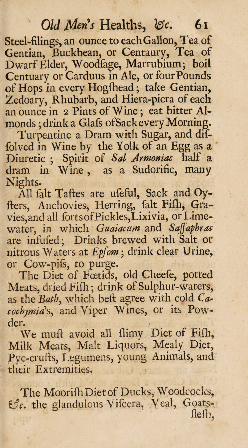 Steel-filings, an ounce to each Gallon, Tea of Gentian, Buckbean, or Centaury, Tea of Dwarf Elder, Woodlage, Marrubium; boil Centuary or Carduus in Ale, or four Pounds of Hops in every Hogfhead; take Gentian, Zedoary, Rhubarb, and Hiera-picra of each an ounce in 2 Pints of Wine; eat bitter Al¬ monds ; drink a Glafs of Sack every Morning. Turpentine a Dram with Sugar, and dif- folved in Wine by the Yolk of an Egg as a Diuretic ; Spirit of Sal Armoniac half a dram in Wine, as a Sudorific, many Nights. All lalt Taftes are uleful, Sack and Oy- fters, Anchovies, Herring, fait Filh, Gra¬ vies,and all forts of Pickles, Lixivia, or Lime- water, in which Guaiacum and Sajjapbras are infufed; Drinks brewed with Salt or nitrous Waters at Epfom; drink clear Urine, or Cow-pifs, to purge. The Diet of Foetids, old Cheefe, potted Meats, dried Fifh; drink of Sulphur-waters, as the Bath, which belt agree with cold Ca- cocbymia's., and Viper Wines, or its Pow¬ der. We muft avoid all flimy Diet of Fifh, Milk Meats, Malt Liquors, Mealy Diet, Pye-crufts, Legumens, young Animals, and their Extremities. The MoorifhDietof Ducks, Woodcocks, the glandulcus Vifcera, Veal, Goats- ° flefb,