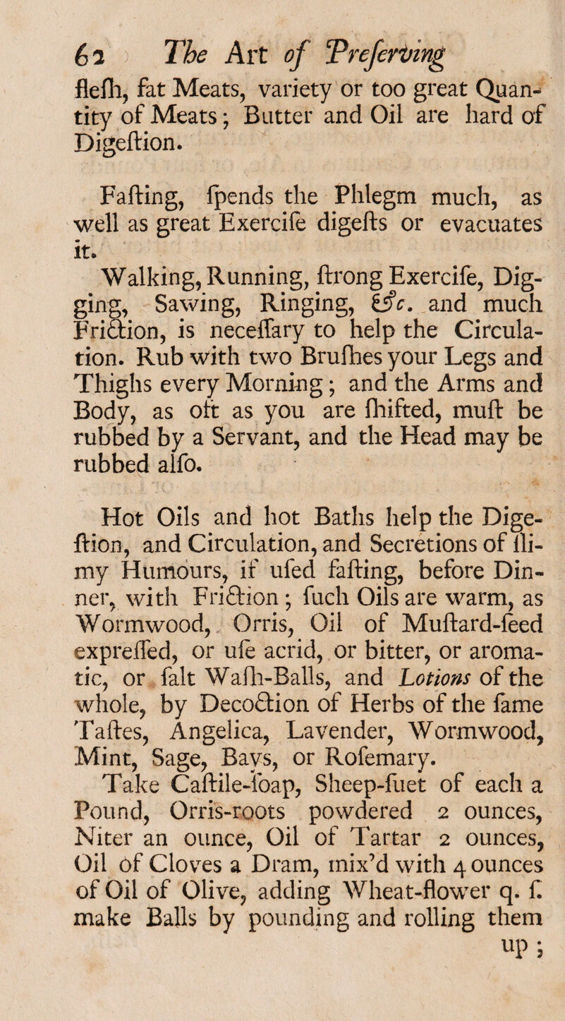 flefh, fat Meats, variety or too great Quan¬ tity of Meats; Butter and Oil are hard of Digeftion. Falling, Ipends the Phlegm much, as well as great Exercife digefts or evacuates it. Walking, Running, ftrong Exercife, Dig¬ ging, Sawing, Ringing, &c. and much Friaion, is neceffary to help the Circula¬ tion. Rub with two Brufhes your Legs and Thighs every Morning; and the Arms and Body, as oft as you are fhifted, mull: be rubbed by a Servant, and the Head may be rubbed alfo. Hot Oils and hot Baths help the Dige¬ ftion, and Circulation, and Secretions of lli- my Humours, if ufed falling, before Din¬ ner, with Friction; fuch Oils are warm, as Wormwood, Orris, Oil of Mullard-leed exprelTed, or ule acrid, or bitter, or aroma¬ tic, or fait Wafh-Balls, and Lotions of the whole, by Decoclion. of Herbs of the fame Taftes, Angelica, Lavender, Wormwood, Mint, Sage, Bays, or Rofemary. Take Caftile-ibap, Sheep-fuet of each a Pound, Orris-roots powdered 2 ounces, Niter an ounce, Oil of Tartar 2 ounces, Oil of Cloves a Dram, mix’d with 4 ounces of Oil of Olive, adding Wheat-flower q. f. make Balls by pounding and rolling them up ;