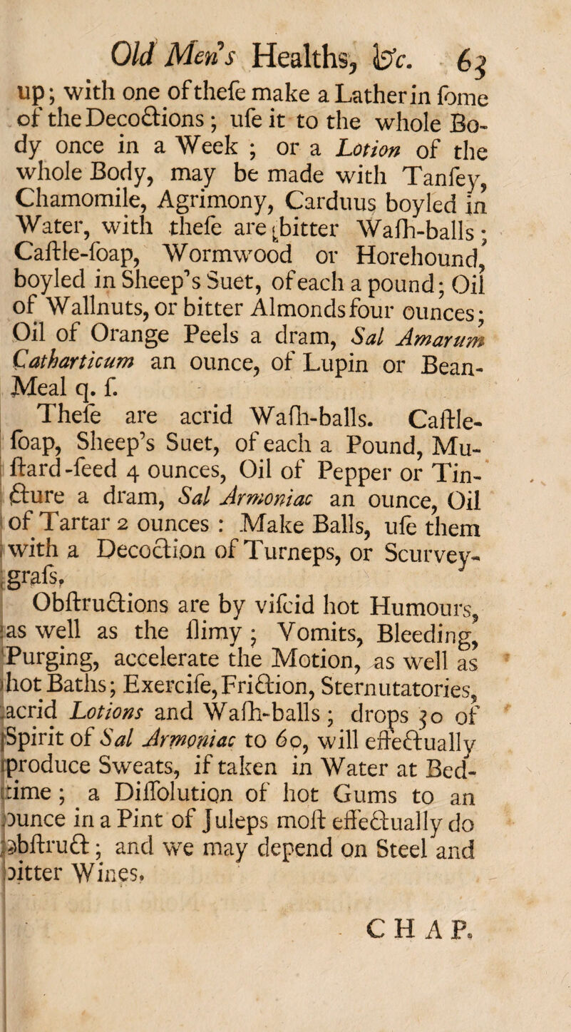 up; with one of thefe make a Lather in fome of the Decoctions; ufe it to the whole Bo¬ dy once in a Week ; or a Lotion of the whole Body, may be made with Tanfey, Chamomile, Agrimony, Carduus boyled m Water, with thefe are fitter Walh-balls; Caftle-foap, Wormwood or Horehound,' boyled in Sheep’s Suet, of each a pound; Oil of Wallnuts, or bitter Almonds four ounces • Oil of Orange Peels a dram, Sal Amarum Catharticum an ounce, of Lupin or Bean- Meal q. f. Thefe are acrid Wafh-balls. Caftle- foap, Sheep’s Suet, of each a Pound, Mu- ftard-feed 4 ounces, Oil of Pepper or Tin¬ cture a dram, Sal Armoniac an ounce, Oil of Tartar 2 ounces : Make Balls, ule them with a Decoction of Turneps, or Scurvey- , gi'afs, Obftructions are by vifcid hot Humours, :as well as the flimy ; Vomits, Bleeding, Purging, accelerate the Motion, as well as 1 hot Baths ; Exercife, FriCtion, Sternutatories, acrid Lotions and Walh-balls; drops 30 of [Spirit of Sal Armoniac to 60, will effectually rproduce Sweats, if taken in Water at Bed¬ time ; a Dilfolution of hot Gums to an ounce in a Pint of Juleps molt effectually do abftruCt; and we may depend on Steel and oitter Wines. CHAP.