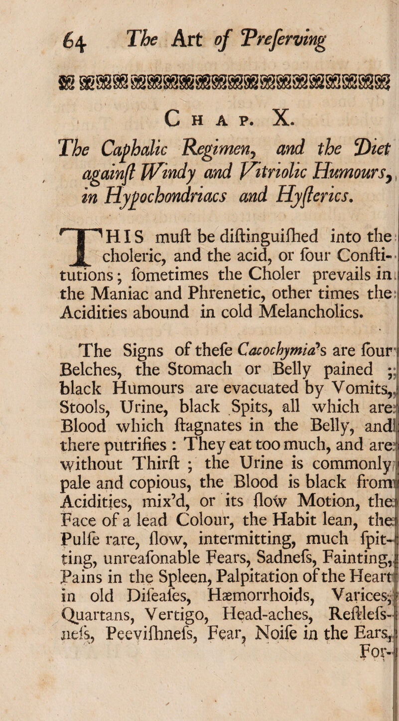 m rnmmmmmmmmmmmmmmm . Chap. X. The Caphalic Regimen, and the Piet againfi Windy and Vitriolic Humours, in Hypochondriacs and Hyfierics. THIS muft be diftinguifhed into the i choleric, and the acid, or four Confti- tutions; fometimes the Choler prevails in i the Maniac and Phrenetic, other times the s Acidities abound in cold Melancholics. The Signs of thefe Cacochymia*s are four i Belches, the Stomach or Belly pained ; black Humours are evacuated by Vomits,, Stools, Urine, black Spits, all which are Blood which ftagnates in the Belly, and! there putrifies : They eat too much, and are without Thirft ; the Urine is commonly pale and copious, the Blood is black from’ Acidities, mix’d, or its flow Motion, the! Face of a lead Colour, the Habit lean, the e Pulle rare, flow, intermitting, much fpit-jj ting, unreafonable Fears, Sadnefs, Fainting,? Pains in the Spleen, Palpitation of the Heart in old Dileafes, Haemorrhoids, Varices-,^ Quartans, Vertigo, Head-aches, Refliefs-’. nds, Peevifhnefs, Fear, Noife in the Ears,*! i ’ For-)