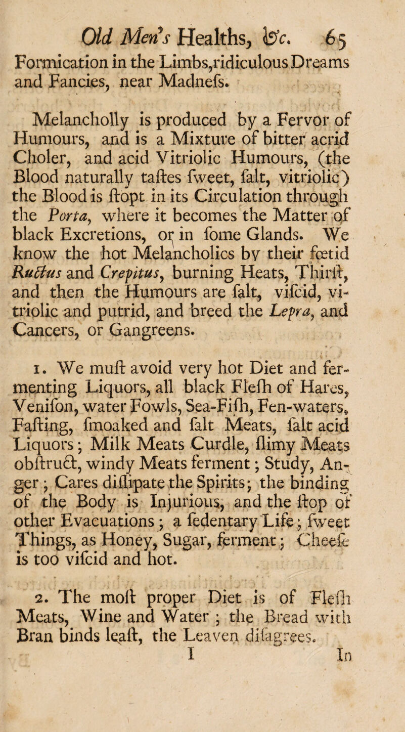 Formication in the Limbs,ridiculous Dreams and Fancies, near Madnefs. Melancliolly is produced by a Fervor of Humours, and is a Mixture of bitter acrid Clioler, and acid Vitriolic Humours, (the Blood naturally taftes fweet, fait, vitriolic) the Blood is dopt in its Circulation through the Porta, where it becomes the Matter qf black Excretions, oi^ in fome Glands. We know the hot Melancholics by their foetid Rutfus and Crepitus, burning Heats, Third, and then the Humours are fait, vifcid, vi¬ triolic and putrid, and breed the Lepra, and Cancers, or Gangreens. 1. We mull avoid very hot Diet and fer¬ menting Liquors, all black Flefh of Hares, Venifon, water Fowls, Sea-Fifh, Fen-waters, Fading, fmoaked and fait Meats, fait acid Liquors; Milk Meats Curdle, (limy Meats obftruft, windy Meats ferment; Study, An¬ ger ; Cares diflipate the Spirits; the binding of the Body is Injurious, and the dop of other Evacuations ; a fedentary Life; fweet Things, as Honey, Sugar, ferment; Cheefe is too vifcid and hot. 2. The mod proper Diet is of Flefh Meats, Wine and Water ; the Bread with Bran binds lead, the Leaven disagrees. I In