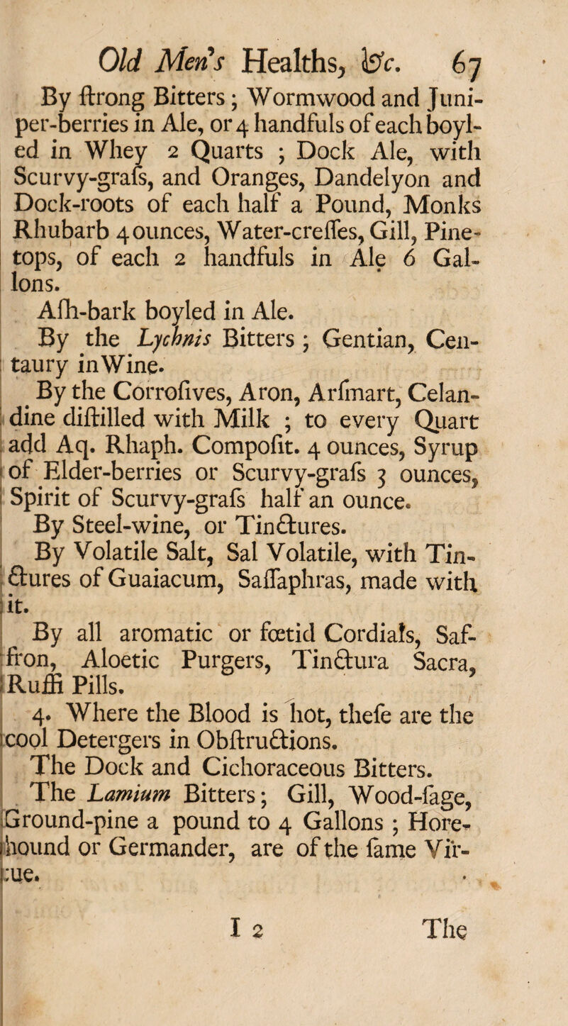 By ftrong Bitters; Wormwood and Juni¬ per-berries in Ale, 01^4 handfuls ofeachboyl- ed in Whey 2 Quarts ; Dock Ale, with Scurvy-grals, and Oranges, Dandelyon and Dock-roots of each half a Pound, Monks Rhubarb 4 ounces, Water-crelfes, Gill, Pine- tops, of each 2 handfuls in Ale 6 Gal¬ lons. Afh-bark boyled in Ale. By the Lychnis Bitters; Gentian, Cen- : taury in Wine- _ By the Corrofives, Aron, Arfmart, Celan¬ dine diftilled with Milk ; to every Quart add Aq. Rhaph. Compolit. 4 ounces, Syrup of Elder-berries or Scurvy-grafs 3 ounces, j Spirit of Scurvy-grals half an ounce. By Steel-wine, or Tinctures. By Volatile Salt, Sal Volatile, with Tin¬ ctures of Guaiacum, SalTaphras, made with :it. By all aromatic or fcetid Cordials, Saf¬ fron, Aloetic Purgers, TinCtura Sacra, iRuffi Pills. 4. Where the Blood is hot, thefe are the icool Detergers in ObftruCtions. The Dock and Cichoraceous Bitters. The Lamium Bitters; Gill, Wood-lage, Ground-pine a pound to 4 Gallons ; Hore- 1 hound or Germander, are of the fame Vir¬ tue.