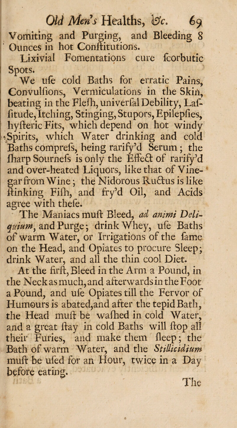 Vomiting and Purging, and Bleeding 8 Ounces in hot Conftitutions. Lixivial Fomentations cure fcorbutic Spots. We life cold Baths for erratic Pains, Convulftons, Vermiculations in the Skin, beating in the Flefh, univerfal Debility, Laft fitude, Itching, Stinging, Stupors, Epilepfies, hyfteric Fits, which depend on hot windy -Spirits, which Water drinking and cold Baths comprefs, being rarify’d Serum; the fharp Sournefs is only the Effect of rarify’d and over-heated Liquors, like that of Vine- garfrom Wine; the Nidorous Ruftus is like flunking Fifh, and fry’d Oil, and Acids agree with thefe. The Maniacs muft Bleed, ad animi Deli- quiutn} and Purge*, drink Whey, ufe Baths of warm Water, or Irrigations of the fame on the Head, and Opiates to procure Sleep; drink Water, and all the thin cool Diet. At the firft, Bleed in the Arm a Pound, in the Neck as much, and afterwards in the Foot a Pound, and ufe Opiates till the Fervor of Humours is abated,and after the tepid Bath, the Head muft be wafhed in cold Water, and a great ftay in cold Baths will flop all their Furies, and make them deep; the Bath of warm Water, and the Stillicidium muft be ufed for an Hour, twice in a Day before eating.