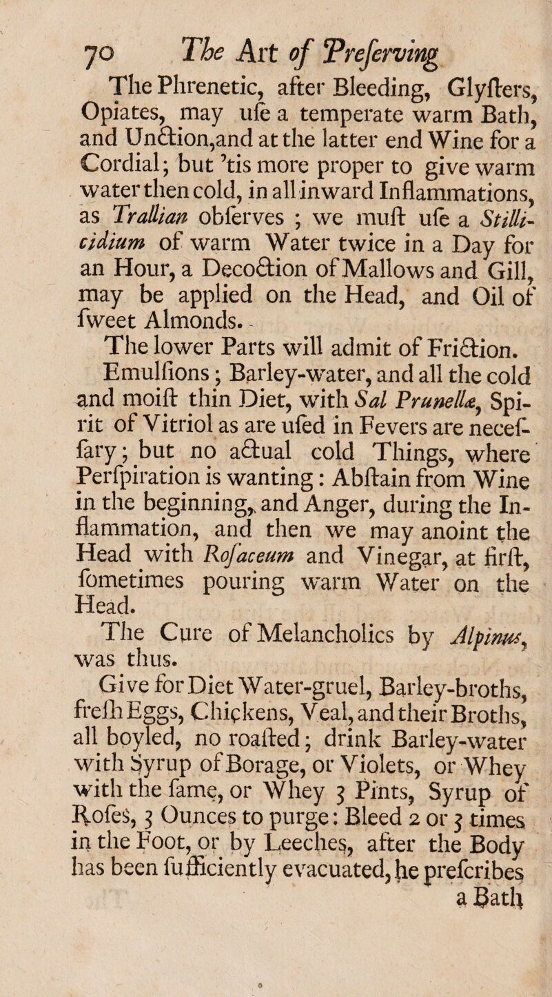 The Phrenetic, after Bleeding, Glyfters, Opiates, may ufe a temperate warm Bath, and Unction,and at the latter end Wine for a Cordial; but ’tis more proper to give warm water then cold, in all inward Inflammations, as Trallian obferves ; we mult ufe a Stilli- cidium of warm Water twice in a Day for an Hour, a Decoftion of Mallows and Gill, may be applied on the Head, and Oil of fweet Almonds. - The lower Parts will admit of Fri&ion. Emulfions; Barley-water, and all the cold and moift thin Diet, with Sal Prunella, Spi¬ rit of Vitriol as are ufed in Fevers are necef- fary; but no actual cold Things, where Perfpiration is wanting: Abftain from Wine in the beginning, and Anger, during the In¬ flammation, and then we may anoint the Head with Rofaceum and Vinegar, at lirlt, fometimes pouring warm Water on the Head. The Cure of Melancholics by Jlpinus, was thus. Give for Diet Water-gruel, Barley-broths, frefhEggs, Chickens, Veal, and their Broths, all boyled, no roalted; drink Barley-water with Syrup of Borage, or Violets, or Whey with the fame, or Whey 3 Pints, Syrup of llofes, 3 Ounces to purge: Bleed 2 or 5 times in the Foot, or by Leeches, after the Body has been iiifficiently evacuated, he preferibes a Bath