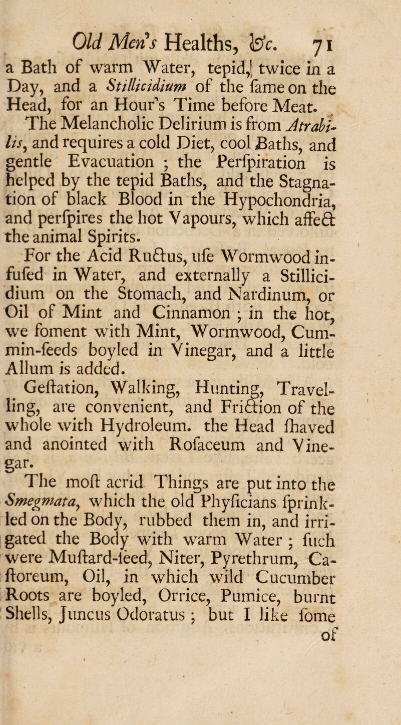 a Bath of warm Water, tepid,[ twice in a Day, and a Stillicidium of the fame on the Head, for an Hour’s Time before Meat. The Melancholic Delirium is from Jtrabi- lis, and requires a cold Diet, cool Baths, and gentle Evacuation ; the Perfpiration is helped by the tepid Baths, and the Stagna¬ tion of black Blood in the Hypochondria, and perfpires the hot Vapours, which affe£t the animal Spirits. For the Acid Ruftus, life Wormwood in- fuled in Water, and externally a Stillici¬ dium on the Stomach, and Nardinum, or Oil of Mint and Cinnamon ; in the hot, we foment with Mint, Wormwood, Cum¬ min-feeds boyled in Vinegar, and a little Allum is added. Geftation, Walking, Hunting, Travel¬ ling, are convenient, and Friction of the whole with Hydroleum. the Head fhaved and anointed with Rofaceum and Vine- gar. The moft acrid Things are put into the Smegmata, which the old Phyficians fprink- led on the Body, rubbed them in, and irri¬ gated the Body with warm Water ; fitch were Muftard-leed, Niter, Pyrethrum, Ca- ftoreum, Oil, in which wild Cucumber Roots are boyled, Orrice, Pumice, burnt Shells, Juncus Odoratus ; but I like fome of