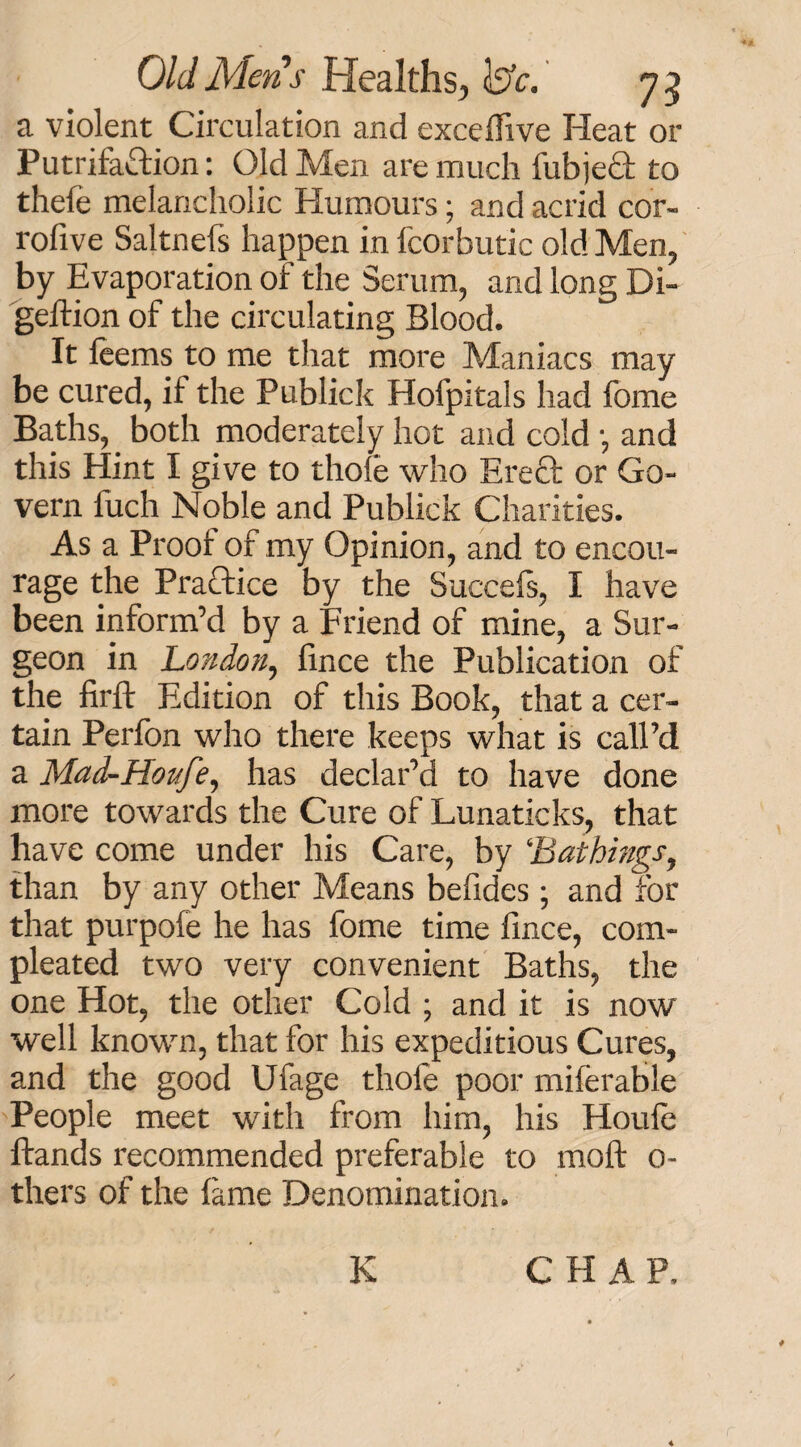 a violent Circulation and excedive Heat or Putrifattion: Old Men are much fubje£t to thefe melancholic Humours; and acrid cor- rofive Saltnefs happen in fcorbutic old Men, by Evaporation of the Serum, and long Di- geftion of the circulating Blood. It feems to me that more Maniacs may be cured, if the Publick Hofpitals had fome Baths, both moderately hot and cold •, and this Hint I give to thole who Ereft or Go¬ vern fuch Noble and Publick Charities. As a Prooi of my Opinion, and to encou¬ rage the Practice by the Succels, I have been inform’d by a Friend of mine, a Sur¬ geon in London, fince the Publication of the firft Edition of this Book, that a cer¬ tain Perfon who there keeps what is call’d a Mad-Hoitfe, has declar’d to have done more towards the Cure of Lunaticks, that have come under his Care, by ‘‘Bathings, than by any other Means befides; and for that purpole he has fome time lince, corn- pleated two very convenient Baths, the one Hot, the other Cold ; and it is now well known, that for his expeditious Cures, and the good Ufage thole poor miferable People meet with from him, his Houle Hands recommended preferable to molt 0- thers of the lame Denomination. ✓ K CHAP,