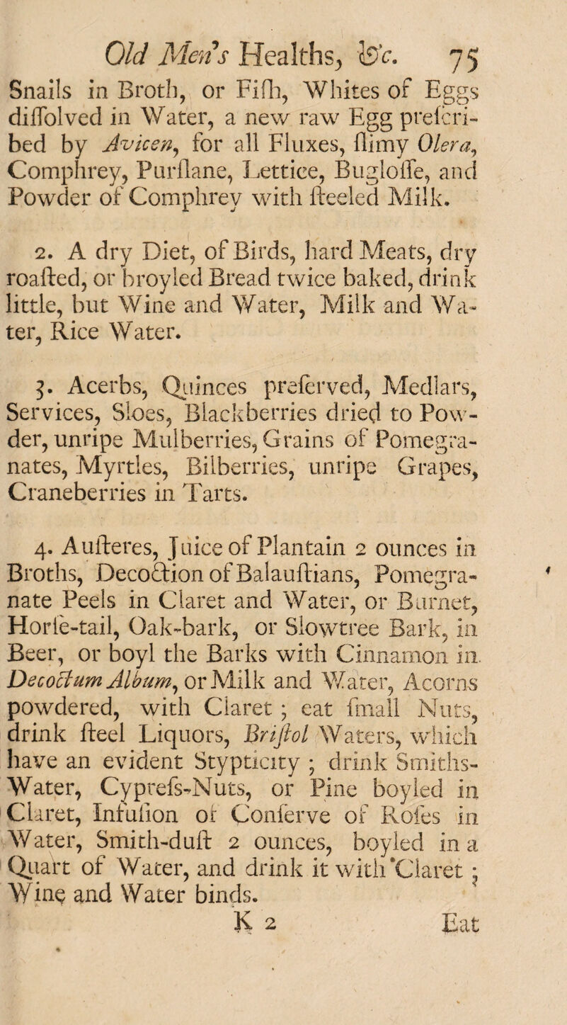 Snails in Broth, or Fifh, Whites of Eggs dilfolved in Water, a new raw Egg prefcri- bed by Avicen, for all Fluxes, {limy Olera, Comphrey, Purilane, Lettiee, Bugiolfe, and Powder of Comphrey with fteeled Milk. 2. A dry Diet, of Birds, hard Meats, dry roafted, or broyled Bread twice baked, drink little, but Wine and Water, Milk and Wa¬ ter, Rice Water. 3. Acerbs, Quinces preferved, Medlars, Services, Sloes, Blackberries dried to Pow¬ der, unripe Mulberries, Grains of Pomegra¬ nates, Myrtles, Bilberries, unripe Grapes, Craneberries in Tarts. 4. Aufteres, Juice of Plantain 2 ounces in Broths, DecoftionofBalauflians, Pomegra¬ nate Peels in Claret and Water, or Burnet, Horfe-tail, Oak-bark, or Siowtree Bark, in Beer, or boyl the Barks with Cinnamon in. Decoctum Album, or Milk and Water, Acorns powdered, with Claret ; eat fmall Nuts, drink Reel Liquors, Bnjiol Waters, which have an evident Stypticity ; drink Smiths- Water, Cyprefs-Nuts, or Pine boyled in Claret, Infufion or Conlerve of Roles in Water, Smith-duft 2 ounces, boyled in a Quart of Water, and drink it with‘Claret * Wine and Water binds. K 2 Eat