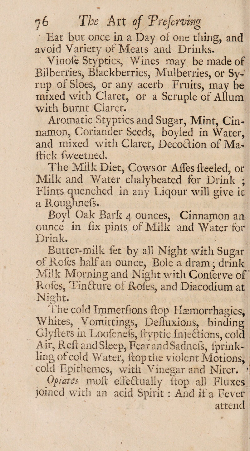 Eat but once in a Day of one tiling, and avoid V ariety of Meats and Drinks. Vinofe Styptics, Wines may be made of Bilberries, Blackberries, Mulberries, or Sy¬ rup of Sloes, or any acerb Fruits, may be mixed with Claret, or a Scruple of Allum with burnt Claret. Aromatic Styptics and Sugar, Mint, Cin¬ namon, Coriander Seeds, boyled in Water, and mixed with Claret, Decoction of Ma¬ ffick Iweetned. The Milk Diet, Cows or Alfes fteeled, or Milk and Water chalyheated for Drink ; Flints quenched in any Liqour will give it a Roughnefs. Boyl Oak Bark 4 ounces, Cinnamon an ounce in fix pints of Milk and Water for Drink. Butter-milk let by all Night with Sugar of Roles half an ounce, Bole a dram; drink Milk Morning and Night with Conferve of Rofes, Tindture of Rofes, and Diacodium at Night. The cold Immerfions flop Hsemorrhagies, Whites, Vomittings, Defluxions, binding Glyfters in Loofenefs, ftyptic Injections, cold Air, Reft and Sleep, Fear and Sadnefs, Iprink- ling of cold Water, ftop the violent Motions, cold Epithemes, with Vinegar and Niter. *j Opiates moft eifeffually ftop all Fluxes joined with an acid Spirit: And if a Fever attend /