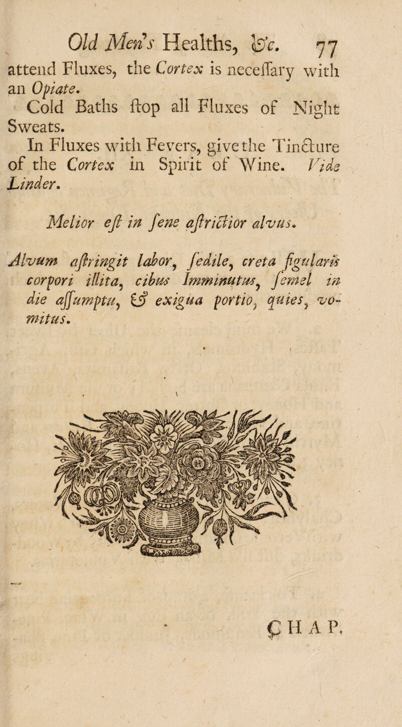 attend Fluxes, the Cortex is necelTary with an Opiate. Cold Baths flop all Fluxes of Night Sweats. In Fluxes with Fevers, give the TinCture of the Cortex in Spirit of Wine. Vide Linder. Me l i or ejl in fene aftriaior alvus. Alvurn aflringit labor, fedile, creta fgulam cor port ilhta5 cibm Immmutm, feme l in die ajfumptu, £j? exigua portio, quies, vq~ mitus. C H A P.