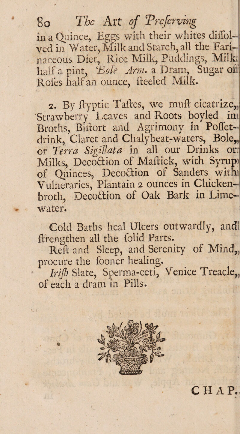 in a Quince, Eggs with their whites dilTol- ved in Water, Milk and Starch, all the Fari¬ naceous Diet, Rice Milk, Puddings, Milk;} half a pint, ‘Bole Arm. a Dram, Sugar of;; Roles half an ounce, Heeled Milk. / , '. 1 ■ . 1 ■ 1 * ' 'A ' ■ *S 2. By ftyptic Taftes, we muft cicatrize,, Strawberry Leaves and Roots boyled im Broths, Biifort and Agrimony in Poffet- drink, Claret and Chalybeat-waters, Bole,, or Terra Sigillata in all our Drinks or Milks, Deco&ion of Maffick, with Syrupi of Quinces, Deco&ion of Sanders. with Vulneraries, Plantain 2 ounces in Chicken- broth, Decoftion of Oak Bark in Lime- water. Cold Baths heal Ulcers outwardly, and! ftrengthen all the folid Parts. Reft and Sleep, and Serenity of Mind,, procure the lboner healing. Irijh Slate, Sperma-ceti, Venice Treacle,, of each a dram in Pills. CHAP.