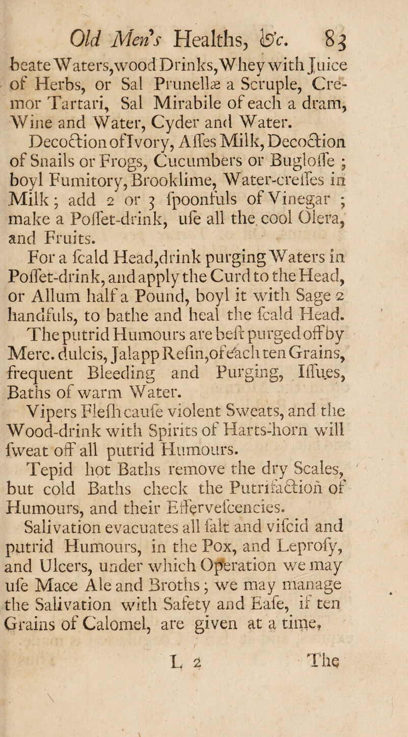 beate Waters,wood Drinks, Whey with Jnice of Herbs, or Sal Prunella? a Scruple, Cre» mor Tartari, Sal Mirabile of each a dram, Wine and Water, Cyder and Water. Decoction of Ivory, Affes Milk, Decoction of Snails or Frogs, Cucumbers or Buglofle ; boyl Fumitory, Brooklime, Water-creiTes in Milk; add 2 or 3 fpoonfuls of Vinegar ; make a PoUet-drink, ufe all the. cool Olera, and Fruits. For a fcald Head,drink purging Waters in Polfet-drink, and apply the Curd to the Head, or Allum half a Pound, boyl it with Sage 2 handfuls, to bathe and heal the fcald Head. The putrid Humours are heft purged off by Merc, dulcis, Jalapp Refin,of eTacli ten Grains, frequent Bleeding and Purging, I flues, Baths of warm Water. Vipers Flefhcaufe violent Sweats, and the Wood-drink with Spirits of Harts-horn will fweat off all putrid Humours. Tepid hot Baths remove the dry Scales, but cold Baths check the Putrifaftioh of Humours, and their Effervefcencies. Salivation evacuates all fait and vifcid and putrid Humours, in the Pox, and Leprofy, and Ulcers, under which Operation we may ufe Mace Ale and Broths; we may manage the Salivation with Safety and Eafe, if ten Grains of Calomel, are given at a time, L $ \, \ The