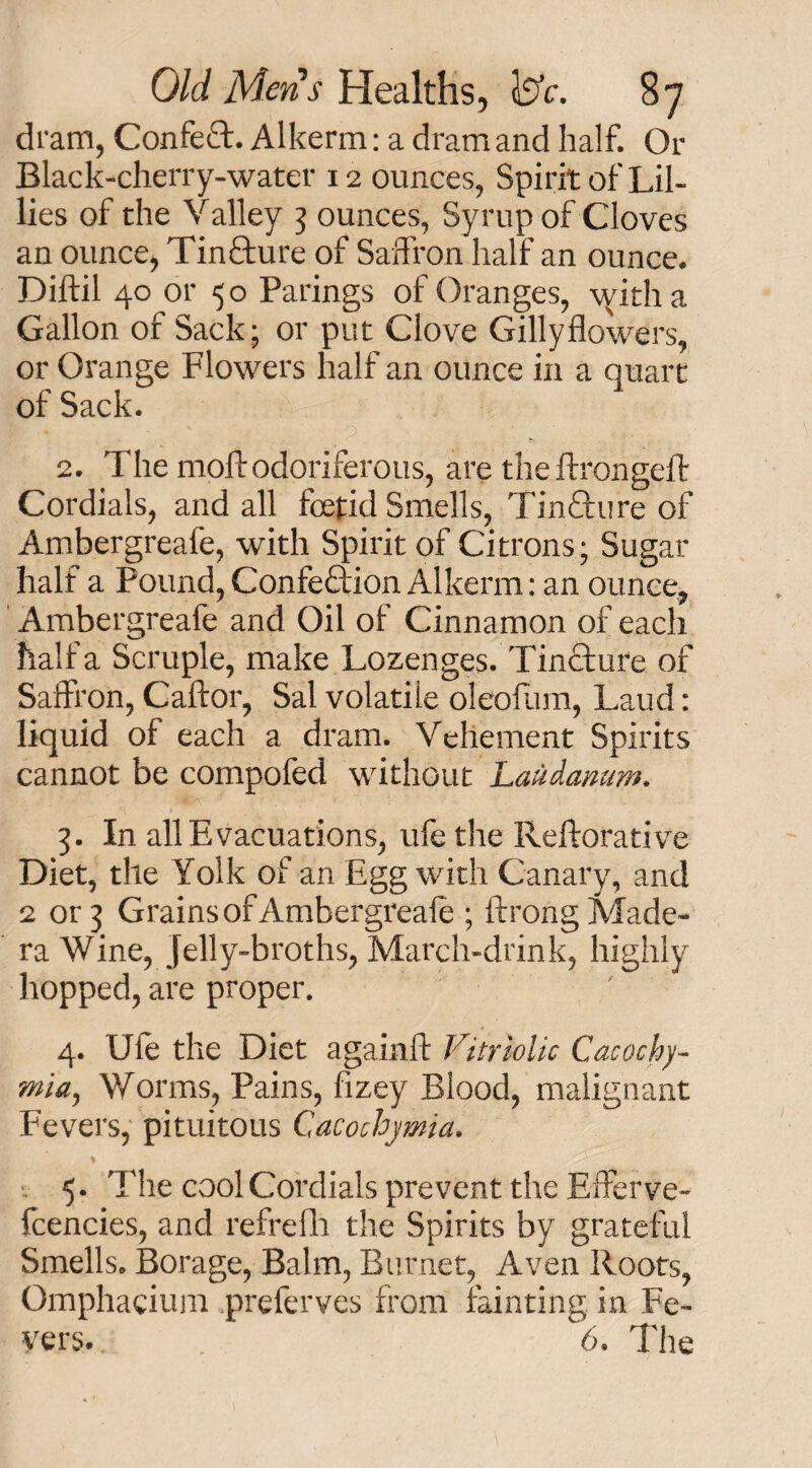 dram, Confeft. Alkerm: a dram and half. Or Black-cherry-water 12 ounces, Spirit of Lil¬ lies of the Valley 3 ounces, Syrup of Cloves an ounce, Tin&ure of Saffron half an ounce. Diftil 40 or 50 Parings of Oranges, \yitha Gallon of Sack; or put Clove Gillyflowers, or Orange Flowers half an ounce in a quart of Sack. 2. The moll odoriferous, are the ftrongell Cordials, and all foetid Smells, Tin&ure of Ambergreafe, with Spirit of Citrons; Sugar half a Pound, Confeftion Alkerm: an ounce, Ambergreafe and Oil of Cinnamon of each half a Scruple, make Lozenges. Tincture of Saffron, Caftor, Sal volatile oleofum, Laud: liquid of each a dram. Vehement Spirits cannot be compofed without Laudanum. 3. In all Evacuations, ufe the Reftorative Diet, the Yolk of an Egg with Canary, and 2 or 3 Grains of Ambergreafe ; ftrong Made¬ ra Wine, jelly-broths, March-drink, highly hopped, are proper. 4. Ufe the Diet againR Vitriolic Cacochy- mia, Worms, Pains, fizey Blood, malignant Fevers, pituitous Cacochymia. 5. The cool Cordials prevent the Efferve- fcencies, and refrefh the Spirits by grateful Smells. Borage, Balm, Burnet, Aven Roots, Omphacium preferves from fainting in Fe¬ vers. 6. The
