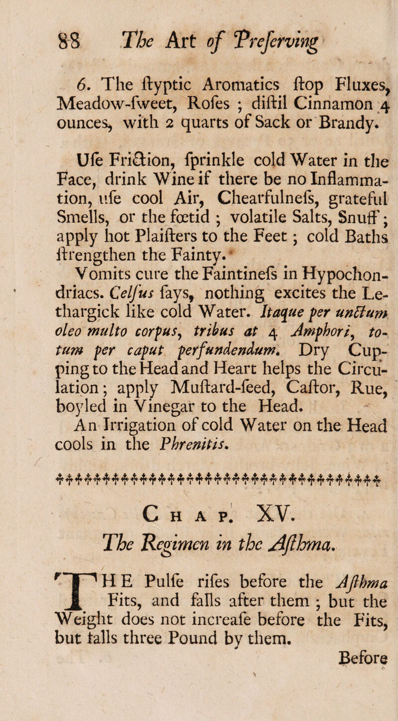 6. The ftyptic Aromatics flop Fluxes, Meadow-fweet, Rofes ; diftil Cinnamon 4 ounces, with 2 quarts of Sack or Brandy* Ule Friction, fprinkle cold Water in the Face, drink Wine if there be no Inflamma¬ tion, life cool Air, Chearfulnefs, grateful Smells, or the foetid ; volatile Salts, Snuff; apply hot Plaifters to the Feet; cold Baths ftrengthen the Fainty. Vomits cure the Faintinefs in Hypochon¬ driacs. Celfus fays, nothing excites the Le- thargick like cold Water. Itac/ue per unttum oleo multo corpus, tribus at 4 Jmphori, to- turn per caput perfundendum. Dry Cup¬ ping to the Head and Heart helps the Circu¬ lation; apply Muftard-feed, Caftor, Rue, boy led in Vinegar to the Head. An Irrigation of cold Water on the Head cools in the Phrenitis. 4 4 4 ■if 4 ^ ^ ■'f ^ ^ 4* 4 4 41, ^ 4 ^ 4 4* 4* 44' 4 4* 4* 4 4 4 4 4 Chap. XV. The Regimen in the Afihma. 'Tp H E Pulfe rifes before the JJthma J, Fits, and falls after them ; but the Weight does not increafe before the Fits, but tails three Pound by them. Before