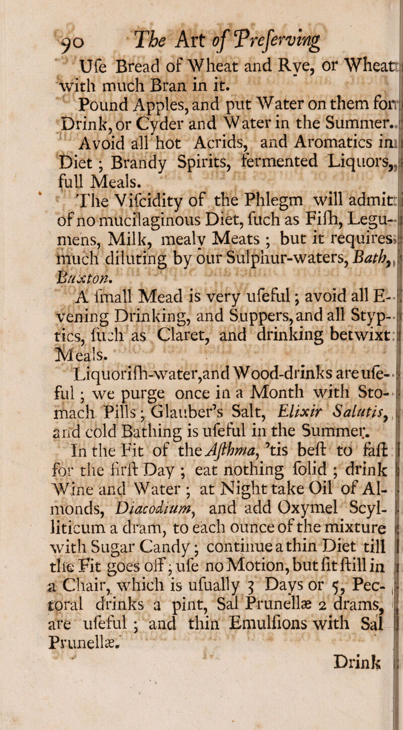 * Ufe Bread of Wheat and Rye, or Wheat i with much Bran in it. Pound Apples, and put Water on them for Drink, or Cyder and Water in the Summer. Avoid all hot Acrids, and Aromatics in i Diet; Brandy Spirits, fermented Liquors,.; full Meals. of no mucilaginous Diet, filch as Fifh, Legu- < mens, Milk, mealy Meats ; but it requires much diluting by our Sulphur-waters, Bath,! Buxton. A fmall Mead is very ufefi.il; avoid all E-f vening Drinking, and Suppers,and all Styp- a tics, fiich as Claret, and drinking betwixt i Meals. Liquorifii-water,and Wood-drinks are ufe-1 ful; we purge once in a Month with Sto- • mach Pills; Glauber’s Salt, Elixir Salutis, . arid cold Bathing is ufefiil in the Summer. In the Fit of the Afihma, ’tis beft to fall: i foi the fil'd: Day ; eat nothing folid ; drink j Wine and Water ; at Night take Oil of Al- | monds, Diacodium, and add Oxymel Scyl- 1 liticum a dram, to each ounce of the mixture i with Sugar Candy; continue a thin Diet till I tile Fit goes off ; ufe no Motion, but fit ftill in a Chair, which is ufually 3 Days or 5, Pec- ■ total drinks 3 pint, Sal Prunellas 2 drams, | are ufeful; and thin Emulfions with Sal 1 Prunella. Drink ;