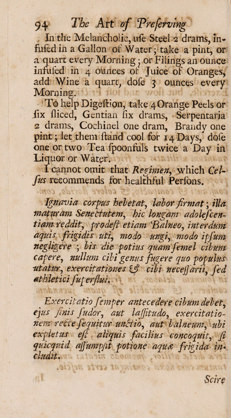 fufedin a Gallon of Water; take a pint, or a quart every Morning; or Filings an ounce infuled in 4 ounces of Juice of Oranges, add Wine a quart, dofe 3 ounces every Morning. To help Digeftion, take 4 Orange Peels or fix fliced, Gentian fix drams, Serpentaria 2 drams, Coehinel one dram, Brandy one pint; let them ftand cool for 14 Days/ dqfe one or two Tea fpoonfuls twice a Day in Liquor or Water. I cannot omit that Regimen, which QeU fas recommends for healthful Perfons. Ignavia corpus hebetat, labor firmat; ilia maturam Senettutem, hie longam adolefcen- tiam reddity pro deft etiam ‘BalneOy inter dum aquis frigidis utf modo ungiy modo ipfum negligere ; bis die potius quam femel cilum capere7 nullum cibi genus fugere quo populus iitatWy exercitationes if cibi necefjdriiy fed athletici faperflui, 4 Exercitatio fiemper antecedere cibumdebety fats finis fudoTy aut lajftudoy exercitatio- new reite fequitur unctioy aut balneuMy ubi exp let us eft aliquis facilius concoquity fi quicquid ajjumpjit potione aquae frigida in• Scire