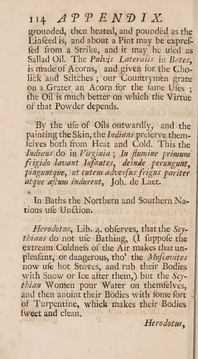 grounded, then heated, and pounded as the Linfeed is, and about a Pint may be expref- fed from a Strike, and it may be ufed as Sallad Oil. The Pulvis Lateralis in Bates, is made of Acorns, and given for the Cho- lick and Stitches ; our Countrymen grate on a Grater an Acorn for the lame Ufes ; the Oil is much better on which the Virtue of that Powder depends. By the ufe of Oils outwardly, and the painting the Skin, the Indians preferve them- felves both from Heat and Cold. This the Indians do in Virginia ; In flumine frimum \ frigido lav ant Irifantes, deinde ferungunt, l pinguntque, ut cutem adverfus frigus -pariter l atque aftum indurent, Joh. de Laet. 9 I In Baths the Northern and Southern Na- * tions ufe Unftion. Herodotus, Lib. 4. obferves, that the Scy¬ thians do not ufe Bathing, (I fuppofe the extream Coldnefs of the Air makes thatun- pleafant, or dangerous, tho’ the Mufcovites now ufe hot Stoves, and rub their Bodies 1 with Snow or Ice after them,) but the Scy¬ thian Women pour Water on themfelves, and then anoint their Bodies with fome fort <j of Turpentine, which makes their Bodies fweet and clean. Herodotus,