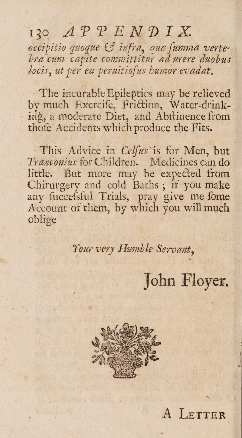 i3o AT T E N 2) IX occiptio qtioque iff infra, auafumma verte¬ bra cum capite committitur adurere dual us locis, at fer ea feruitiojus humor evadat. The incurable Epileptics may be relieved by much Exercife, Friction, Water-drink¬ ing, a moderate Diet, and Abilinence from thoie Accidents which produce the Fits, This Advice in Celfas is for Men, but Tranconius for Children. Medicines can do little. But more may be expected from Chirurgery and cold Baths ; if you make any fuccelsful Trials, pray give me fome Account of them, by which you will much oblige Tour very Humble Servant, A Letter