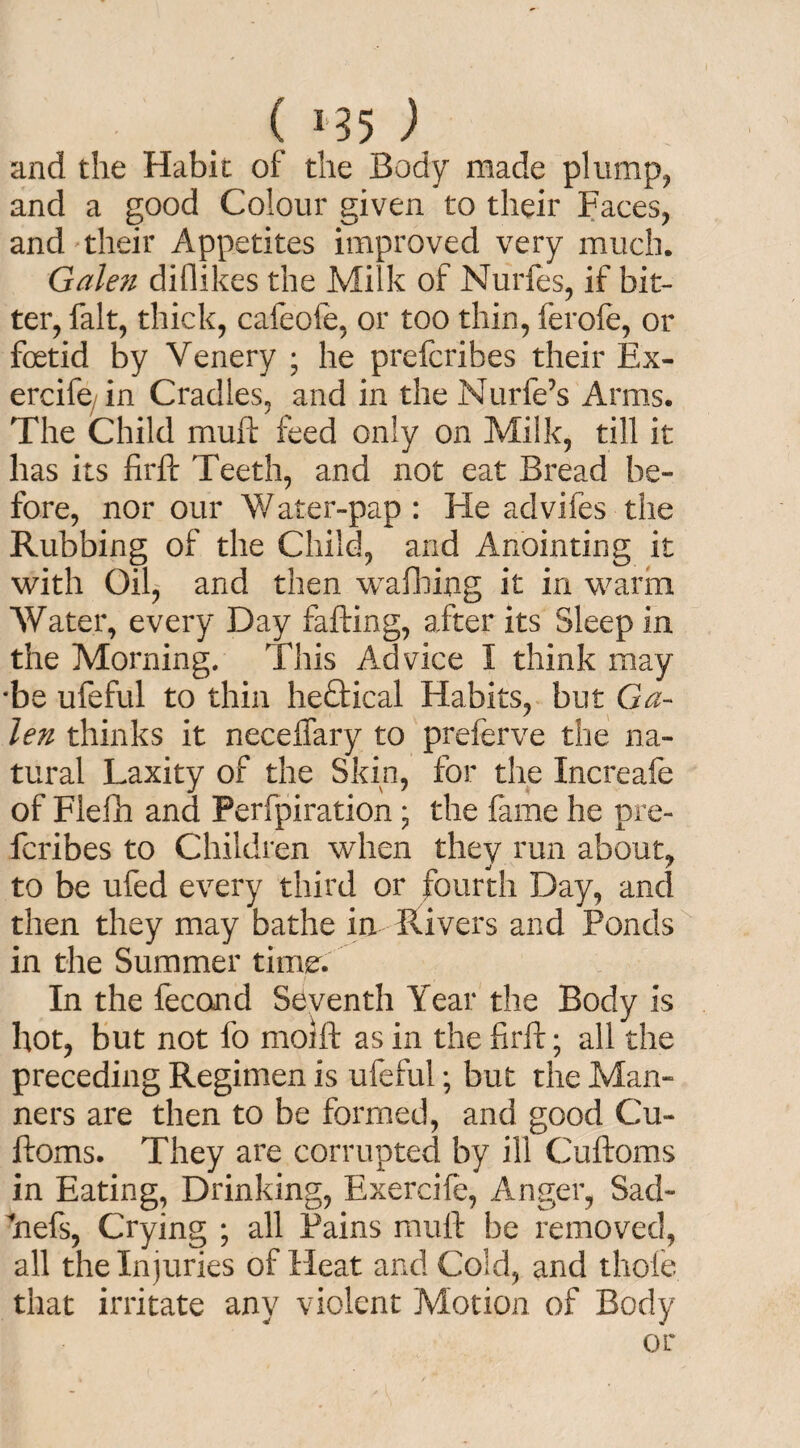 and the Habit of the Body made plump, and a good Colour given to their Faces, and their Appetites improved very much. Gale?i difiikes the Milk of Nurfes, if bit¬ ter, fait, thick, cafeofe, or too thin, ferofe, or foetid by Venery ; he prefcrihes their Ex- ercife in Cradles, and in the Nurfe’s Arms. The Child mull feed only on Milk, till it has its firft Teeth, and not eat Bread be¬ fore, nor our Water-pap : Fie advifes the Rubbing of the Child, and Anointing it with Oil, and then wafting it in warm Water, every Day failing, after its Sleep in the Morning. This Advice I think may •be ufeful to thin he£tical Habits, but Ga¬ len thinks it neceffary to preferve the na¬ tural Laxity of the Skin, for the Increafe of Fleft and Perfpiration ; the fame he pre- fcribes to Children when they run about, to be ufed every third or fourth Day, and then they may bathe in Rivers and Ponds in the Summer time. In the fecond Seventh Year the Body is hot, but not fo molft as in the firft; all the preceding Regimen is ufeful; but the Man¬ ners are then to be formed, and good Cu- ftoms. They are corrupted by ill Cuftoms in Eating, Drinking, Exercife, Anger, Sad- ftefs, Crying ; all Pains mull be removed, all the Injuries of Heat and Cold, and thole that irritate any violent Motion of Body or