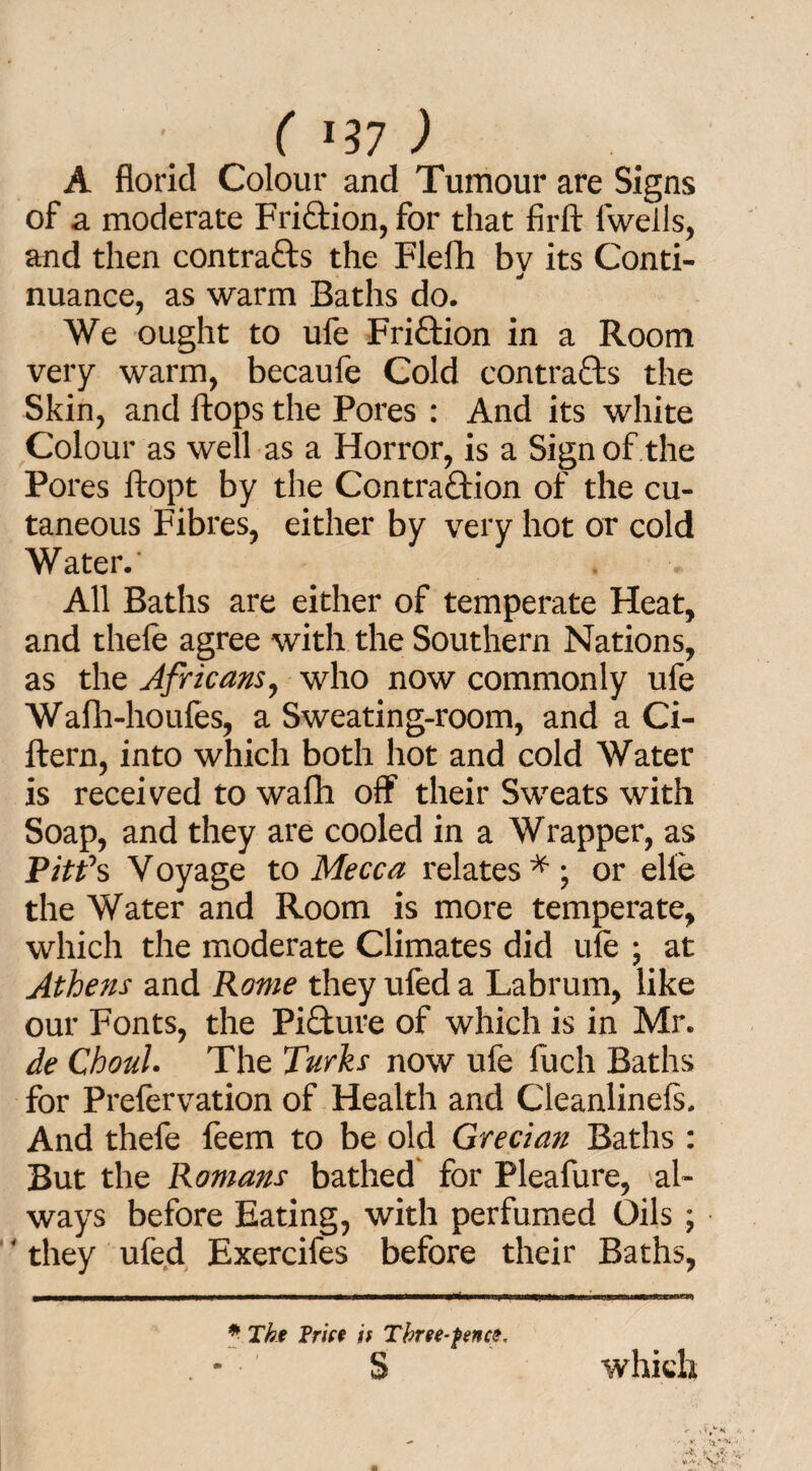 ( *17 ) A florid Colour and Tumour are Signs of a moderate Friftion, for that firft fwells, and tlien contrails the Flefh by its Conti¬ nuance, as warm Baths do. We ought to ufe Fri&ion in a Room very warm, becaufe Cold contrails the Skin, and flops the Pores : And its white Colour as well as a Horror, is a Sign of the Pores ftopt by the Contraction of the cu¬ taneous Fibres, either by very hot or cold Water. All Baths are either of temperate Heat, and tliefe agree with the Southern Nations, as the Africans, who now commonly ufe Wafh-houfes, a Sweating-room, and a Ci- ftern, into which both hot and cold Water is received to wafh off their Sweats with Soap, and they are cooled in a Wrapper, as Pit?s V oyage to Mecca relates * ; or elfe the Water and Room is more temperate, which the moderate Climates did ule ; at Athens and Rome they ufed a Labrum, like our Fonts, the Picture of which is in Mr. de Choul. The Turks now ufe fuch Baths for Prefervation of Health and Cleanlinels. And thefe feem to be old Grecian Baths : But the Romans bathed for Pleafure, al¬ ways before Eating, with perfumed Oils ; ‘ they ufed Exercifes before their Baths, *■ The Frice it Three-fence. s which