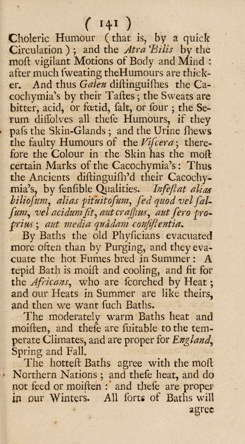 ( 140, Choleric Humour (that is, by a quick Circulation ) ; and the Atra ‘Bills by the moft vigilant Motions of Body and Mind : after much fweating theHumours are thick¬ er. And thus Galen diftinguifhes the Ca- cocliymia^s by their Taftes; the Sweats are bitter, acid, or foetid, fait, or four ; the Se¬ rum diffolves all thefe Humours, if they pafs the Skin-Glands; and the Urine iliews the faulty Humours of the Vifcera; there¬ fore the Colour in the Skin has the moft certain Marks of the Cacochymia’s: Thus the Ancients diftinguifh’d their Cacochy- mia’s, by fenfible Qualities. Infeftat alias l Hi of am, alias fituitofum, fed quod vel fal- Jam, vel acidumJit, aut crajjim, aut fero fro- frim ; aut media quadam confifientia. By Baths the old Phyficians evacuated more often than by Purging, and they eva¬ cuate the hot Fumes bred in Summer: A tepid Bath is moift and cooling, and fit for the Africans, who are fcorched by Heat; and our Heats in Summer are like theirs, and then we want fuch Baths. The moderately warm Baths heat and moiften, and thefe are fuitable to the tem¬ perate Climates, and are proper for England, Spring and Fall. The hotteft Baths agree with the moft < Northern Nations ; and thefe heat, and do not feed or moiften : ’ and thefe are proper ill our Winters. All forts of Baths will agree
