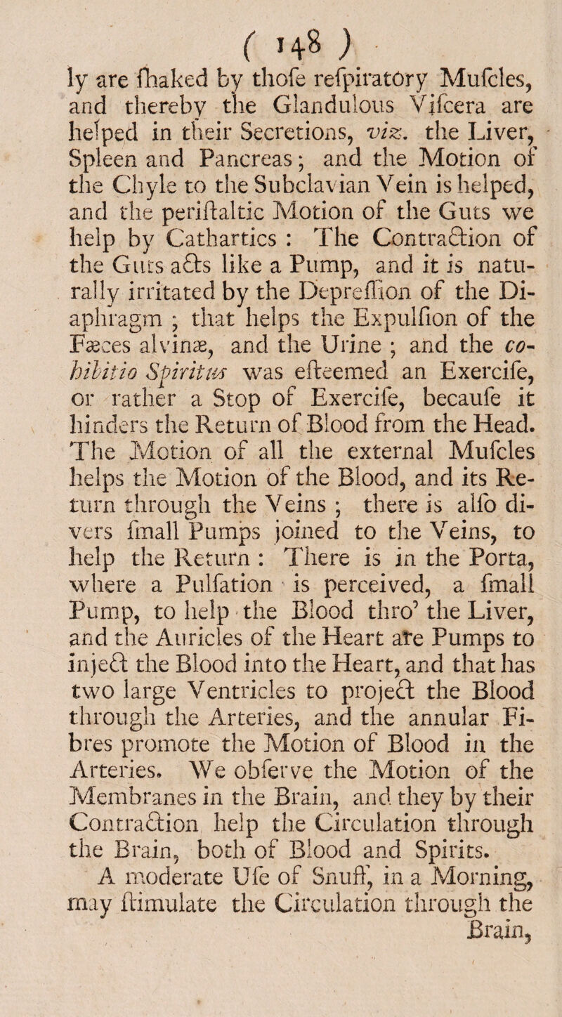 ly are fhaked by thofe refpiratOry Mufcles, and thereby the Glandulous Vifcera are helped in their Secretions, viz. the Liver, Spleen and Pancreas; and the Motion of the Chyle to the Subclavian Vein is helped, and the periftaltic Motion of the Guts we help by Cathartics : The Contraction of the Guts a£ts like a Pump, and it is natu¬ rally irritated by the Depreffion of the Di¬ aphragm ; that helps the Expulfion of the Faeces alvinae, and the Urine ; and the co¬ il Hit io Spirit us was efteemed an Exercife, or rather a Stop of Exercife, becaufe it hinders the Return of Blood from the Head. The Motion of all the external Mufcles helps the Motion of the Blood, and its Re¬ turn through the Veins ; there is alfo di¬ vers fin all Pumps joined to the Veins, to help the Return : There is in the Porta, where a Pulfation is perceived, a fmall Pump, to help the Blood thro’ the Liver, and the Auricles of the Heart ate Pumps to injeCt the Blood into the Heart, and that has two large Ventricles to project the Blood through the Arteries, and the annular Fi¬ bres promote the Motion of Blood in the Arteries. We obferve the Motion of the Membranes in the Brain, and they by their Contraction help the Circulation through the Brain, both of Blood and Spirits. A moderate Ufe of Snuff, in a Morning, may ftimulate the Circulation through the Brain,