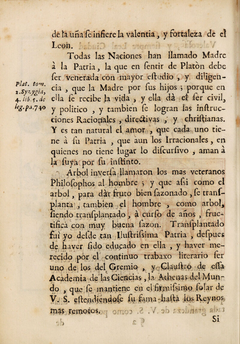 I Vlat, tom. t,Syzy¿iay 4. iié-.s» /í^.f'j.740 de h una fe infiere la valencia, y fortaleza de el León. Todas las Naciones han llamado Madre a la Patria, la que en fentir de Platón debe íer Venerada con mayor eftudio , y diligen¬ cia , que la Madre por fus hijos j porque en ella fe recibe la vida , y ella dá ef ¡íer civil, y politico , y también fe logran las inftruc- ciones Racionales , diredi vas , y cíiriftianas. T es tan natural el amor , que cada uno tie¬ ne a fu Patria , que aun los Irracionales, en quienes no tiene lugar lo difeurfivo y aman á la ÍUya por fu inftinto. Arbol inveefa llamaron los mas veteranos Philofophos al hombre s y que afsi como el árbol, para dk fruto bien fazonado ,fe tranf- planta , cambíen^el hombre , como árbol, íiendó traníplantado, á curio de anos , fruc* tificá con muy buena fizón. Tranfplantado fui yo defde tan Iluftrifsima Patria , defpues de haver fido educado en ella , y haver me¬ recido por el continuo trabaxo literario fer uno de los del Gremio , yr Gkuíf ró de eíTa Academia de las Ciencias ,1a Atlaenas del Mun¬ do , que fe mantiene en el fitmiísirno folar de y. L eftendiendoíé fu £ima*haftá ios Reynos mas remotos. > í- ■ • ^ Si