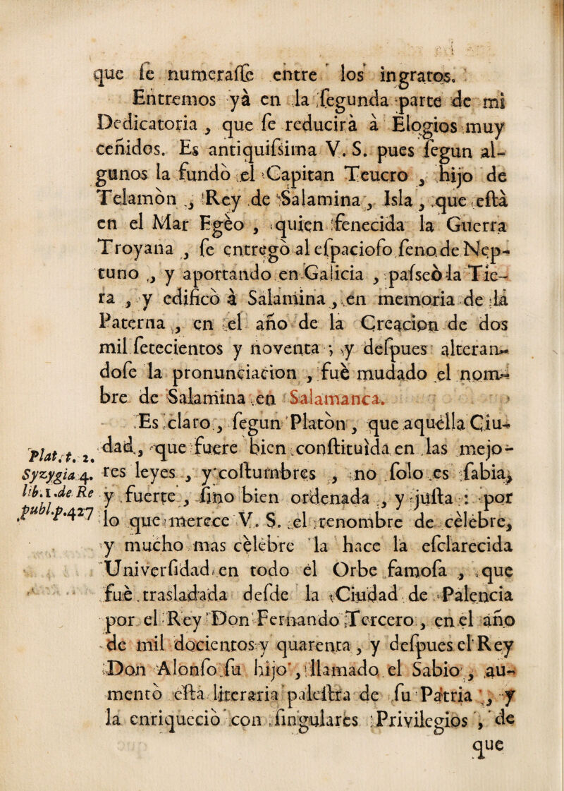 que íe numerafle entre los ingratos. Entremos ya en la .fegunda parte de mi Dedicatoria , que íe reducirá á Elogios muy ceñidos. Es antiquifsima V. S. pues legun al¬ gunos la fundo ;el‘Gapitan Tcucro , hijo de Telamón íRey de Salamina;, Isla, ;que,efta en el Mar Egéo , ^ quien ¡fenecida la Guerra Troyana , fe entregó al efpaciofo fenQde Nep- tuno ,, y aportando en-Galicia , paíseóia Tíe- ra , y edificó 4 Salaniina, en memoria de ;1¿ Paterna,, en el ano de la Creación de dos mil íetecientos y noventa •, sy delpues alteran» dofe la pronunciación , fue mudado ,el nom-^ ore de SaJaniina ,en Salamanca. > rEslclaro , .fegun Platón , :que aquélla Giu» plat 't 2. » '^ue fuere hicn:conftituida en .las ;mejo- Syzygix^. res leyes , y'coftumhres ,, ;no .folo es sfabia^ y .fuerte , íino bien ordenada y rjufta:: por que Imerece V. S. .el ;renombre de celebre, vy mucho mas Célebre la hace la eíclarecida Univerfidad» en todo él Orbe famoía ,, que fue,trasladada defde la íCiudad,de Talencia por el Rey®onTcriaandoTercero , enel ano de mil docientosvy quarenta, y defpues el'Rey ¡Don Alonío fu hijo','llamado, el Sabio , ,au» mentó efta literaria'palclbfa de i,fu Pátria y