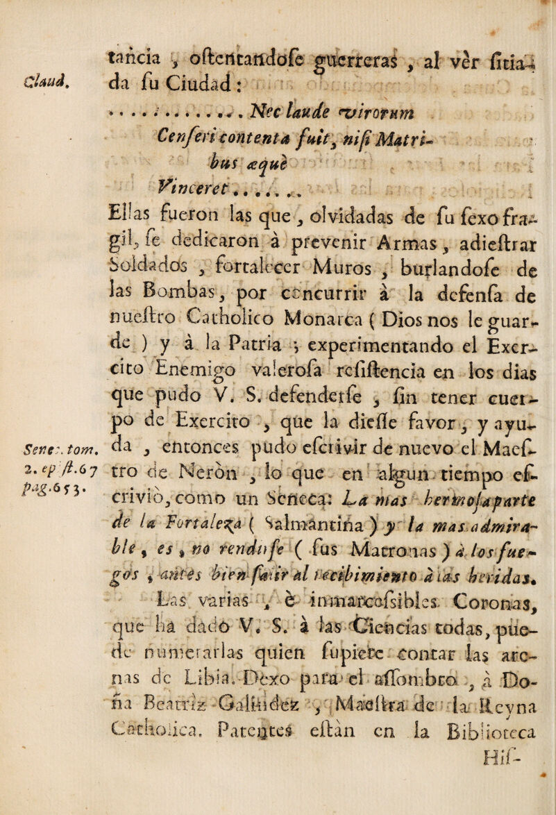 tanda ^ oftcrttartdofé gtícrreraS , al ver fítia^ claud. da fu Ciudad: • <.. i... Nee laude ^irorum Cenfencontenta fuit^nilt Matri- hm a qui yimeret Ellas fueron las (|ue, olvidadas de fuíexofra*^ gilj fe dedicaron á prevenir Armas, adicftrar Soldados , fortalecer Muros , burlandofe de las Bombas, por ccncurrir a la defenía de nueílro Catholico Monarca ( Dios nos le guar¬ de ) y á la Patria j experimentando el Excr- cito Enemigo vaíerofa rcfiftencia en ios dias que pudo V. S, defender fe , fin tener cuer¬ po de Exerciro j que la dieíle favoc j yayu- Sefie-.tom. da , entonces pudo efetivir de nuevo el Maefi- 2.epJi.(,j tro de Nerón . io que^ en'iafoun^tiemno efi- crivio, como un séneca: L(íWíJí »eí'teí>/4^/írfc de la Fortaleza ( Salrnándña ) /<? mas admira- bíe , es rendn fe' ( fus Matronas ) d los fue ¬ gos ^ biewfmr al Mt^irniemo a las heridas^ Las varias V ^ inmafcarsibies. Coronas, que ha dado V.’ S. a las falencias todas, pue¬ de Dunicrarlas quien fiipicCe contar las are¬ nas de Libia.-Dexo pafu'el aíTombeo. , a Do¬ ña Beatriz -Galaidez , ; Maeíka' de • ia- Revna Ceacholica. Patentes eítán en ía Biblioteca Hií- 4*