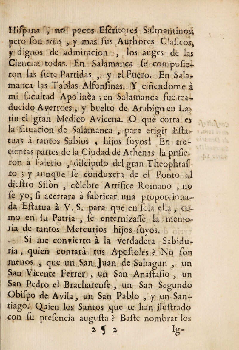 Hírpam i n-ó pocetí Efcfrítoreí Sírlmaiitinos', pero fon jnas , y mas, fus Auchores Claíicosi y dignos de admiración , los auges de las Ciencias todas. En Salamanca fe compufie- ron las fíete Partidas , y el Fuero. En Sala^ manca las Tablas Alfonfinas. Y ciñendome á mi facultad Apolínea', en Salamanca fue tra¬ ducido A verrocs, y buclto de A rábigo en La^ tin el gran Medico Avicena. O qué corta es la fituacion de Salamanca , para erigir Eíla- cuas á tantos Sabios , hijos Tuyos I En tre¬ cientas partes de la Ciudad de Athenas la pufie-- ron á Falerio , difcipulo del gran Theophraf- lo y aunque fe conduxera de el Ponto al dicílro Silbn , célebre Artífice Romano , no fe yo, fi acertara á fabricar una proporciona¬ da Eílatua á V. S. para que en fola ella , co¬ mo en íu Patria , íé cnternizaíle la memo¬ ria de tantos Mercurios hijos fúvos. . Si me convierto á la verdadera Sabidu¬ ría , quien contará tus Apofloles ? No fon menos , que un San,.Juan de Sahagun , un San Vicente Fcrrer , ün San Anaftafio , un San Pedro el Brachareníc , un San Segundo Obifpo de Avila, un San Pablo , y un San¬ tiago. Quien los Santos que te han iluílrado I con fu prefencia augufta ? Baile nombrar los í 1.