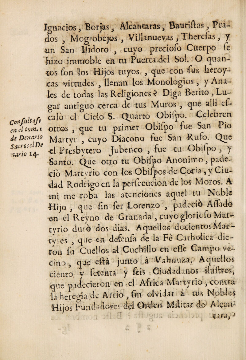 en el tom. i ds Denario Ignacios y Borj^s ^ Mcítucarás ^ Bastidas ^ Prá-^ dos , Mogrobcjjos , Villanuexras jThereías, y un San líicioro , cuyo preciofo Cuerpo fe hizo imniobie en tu Puerca dcl So!. O quan- tos ion los -Hijos tuyos , que con fus heroy- cas virtudes , llenan los Monologios , y Ana¬ les de todas las Religiones -? Diga Berito, Lu¬ gar antiguo cerca de tus Muros , que alii eí- caló el Cielo S. -Quarto Obifpo. Celebren otros , que tu primer Obiípo fue San Pió Deníirio “ cuyo Dlacono fue San -Rufo. Que Prcsbytero Jubenco , fue tu Obifpo , y Santo. Que otro tu O-bifpo Anónimo, pade- trib Ma-rtyrio con ios Obiípos de Coria ,y Ciu¬ dad-Rodrigo en la períceudon de los Moros. A mi me roba las atenciones aquel tu Noble Hijo j que íin íer Lorenzo , padeció Aífido en el Reyno de Granada j cuyoglorioío Mar— tyrio duro dos días. Aquellos dcxrientosMar'- tyres ^ que en defenfa de la Fe Cathoiica die¬ ron fu Cuellos al Cuchillo en effe Campo ve¬ cino j q^— cita junto a V^alrnuza. Aquellos ciento y fetenta y feis Ciudadanos ilufttos, que p.ideckron en-el Africa Martyrio , contra ialicregia de Arrio, fm olvidar a tus Nobles Hijos Fundadói'cs dd Ordtn Militar ác' Alcana ■' taraco