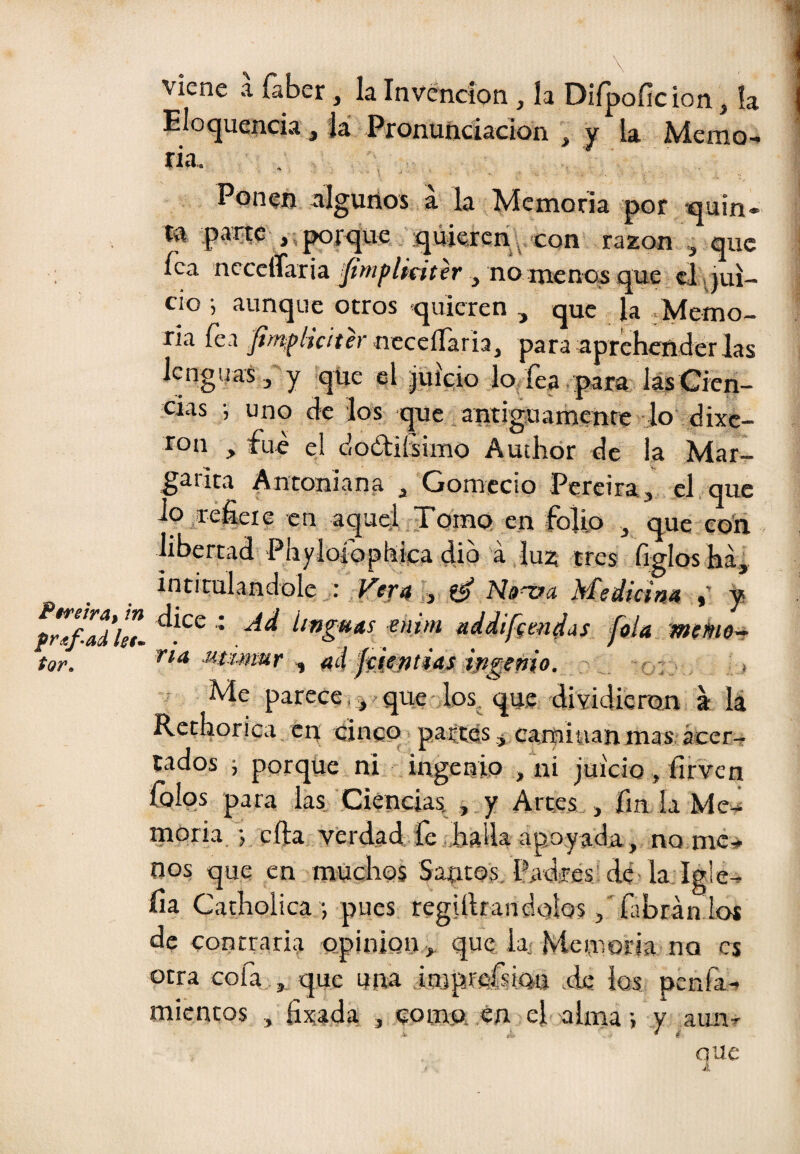 viene a faber, la Invención, la Difpofic ion, ía Eloquenda j la Pronunciación , y la Memo¬ ria, , Ponen algunos á la Memoria por quin- tn parte , virque quiejerí;^ razón que fea ncceíTaria ¡fimflkitir , no menos que, tí .jui¬ cio •, aunque otros quieren , que la ,Memo- ria fea j//?íp/iV/íer ncceíTaria, para aprehender las Icngual, y qtie el Juicio lo íea. para lás Cien¬ cias •, uno de los que,antiguamente lo dixe- ron , fue el doétiísimo Autlior de la Mar- gaiita Antoniana , Gomccio Pereiraj el que Jp^reheie en aqu^^Tomo en folio , que co'n libertad 'Phyloiophica dio a lu^ tres Gglos há^ intitulándole a .Fífii i,, Medicim % y íífigHas mim addifgendds fola mieme-r tor. Mtimur ^ M ffd^fitiasifigeñio. ' ’o::‘, > Me parece, que los que dividieron a lá Rethorica cit cinco partes * camiwan mas, ácer- tados ; porque ni ingenio j ni juicio, firven íbios para las Ciencias. , y Arces > fin la Me^ naoria. •, cfta verdad fe JiaUa apoyada, no me¬ nos que en muchos Santos. Padres dé-la Igle- lia Catholica •, pues Tegiílrandolos ,'fabránTos de contraria opinión , que la-Memoria no es otra cofa ,, que una iorpffifsiau ale ios penfa- micncos , fixada , como, én el alma •> y ami-'