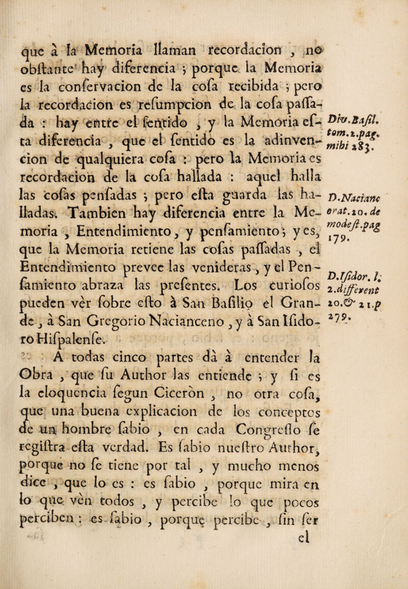 que á la Memoria llaman recordación , ,n^ obílante' hay* diferencia j porque, la Memoria es la confervacion de la cofa recibida 0 pero la recordación es refumpeion de la cofa paira¬ da : hay entre el ferttído j y la Memoria ef- ta diferencia , que el fenddo es la adinvcri- cion de qualquiera cofa ; peto la Memoria es recordación de la cofa hallada : aquel halla las Cofas penfadas pero cfta guarda las ha- Iladasi También hay diferencia entre la Me¬ moria , Entendimiento j y penfamiento', yes^ que la Memoria retiene las cofas paíTadas j el Entendimiento prevec las venideras j y el Pen- famknro abraza las prefentes. Los curiofos pueden ver fobre eílo á San'Bafilio el Gran¬ de j a San Gregorio Nacianceno ¡ y á San Ifido- roHiípaknfe. A todas cinco partes da a entender la Obra , que fu Author las entiende ; y fi es la cloqucncia fegun Cicerón , no otra cofa, que una buena explicación de los conceptos de un hombre labio , en cada Congreílo fe rcgiftra-efta verdad. Es labio nueftro Anchor, porque no fe tiene por tal , y mucho menos dice , que lo es : es fibio , porque mira en lo que-, ven todos , y percibe !o que pocos perciben : es fabio , porque percibe , íin fer el Dh.Ba^l. fy^Nadam 6yat,ío^ de niodeJi,^ag 179. DJJídor. l; 2*diffeieent 379.
