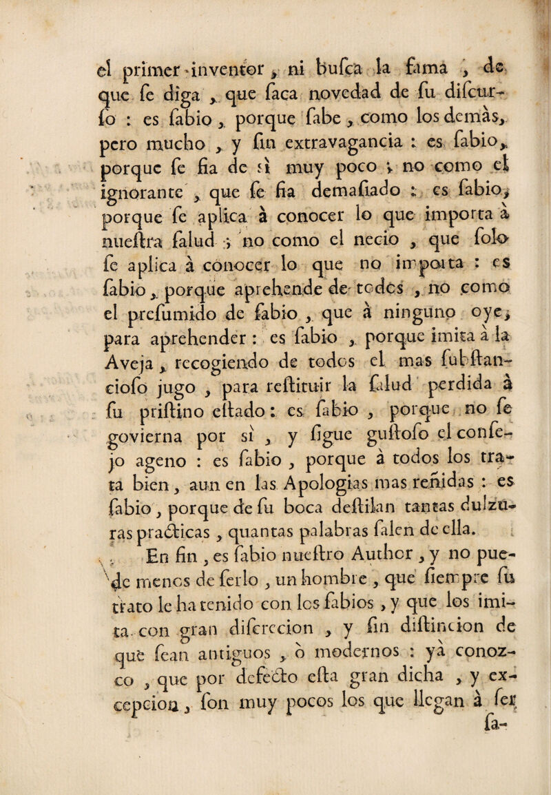 eí primer-inventor * ni bufca k fama , de, que fe diga , que faca novedad de fu diíenr- fo ; es fabio ,, porque fabe , como los demás, pero mucho , y fin extravagancia : es, fabio,, porque fe fia de 5Í muy poco > no como el ignorante , que fe fia demaíiado t es fabio> porque fe aplica á conocer lo que importa a nueftra íalud no como el necio , que folo- aplica á conocer lo que no impaita : es íabio porque aprehende de-todcs , no como el prefumido de fabio , que á ninguno oye^ para aprehender : es fabio porque imita a la Avejarecogiendo de todos el mas fubftan- ciofo jugo , para rcílituir la fdud perdida a fu prillino eliado t es fabio , porque no fe govierna por si , y íigue guílofo ej confe- jo ageno : es fabio , porque á todos los trat ta bien, aúnen las Apologías mas reñidas ; es fabio , porque de fu boca deflilan tantas dulzu¬ ras pradticas , quantas palabras falen de ella, i En fin , es fabio nueftro Auther , y no pue¬ de menos de ferio , un hombre , que íietr prc fii trato le ha tenido con los fabios, y que los imi¬ ta, con gran diferecion , y fin diílincion de qué fean antiguos , b modernos : ya conoz¬ co , que por dcfedlo ella gran dicha , y ex¬ cepción , fon muy pocos los que llegan á feE, fa-