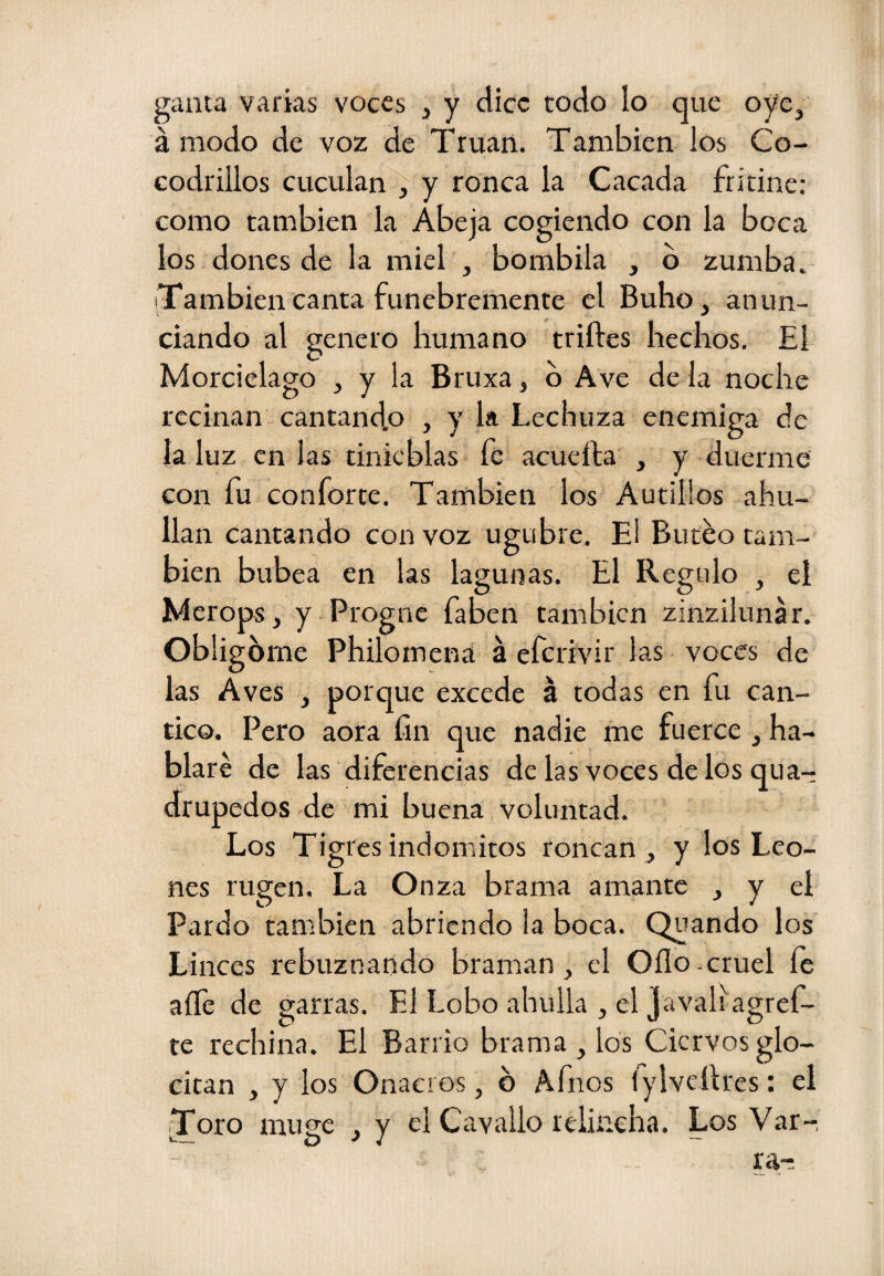 gama varias voces , y dice todo lo que oye, á modo de voz de Truan. También los Co- codrillos cuculan ^ y ronca la Cacada fridne: como también la Abeja cogiendo con la boca los dones de la miel , bombila , b zumba. También canta fúnebremente el Buho, anun¬ ciando al genero humano triftes hechos. El Morcielago , y la Bruxa, b Ave de la noche reciñan cantandp , y la Lechuza enemiga de la luz en las tinieblas fe acueífa , y duerme con fu conforte. También los Autillos ahu- llan cantando con voz ugubre. El Buceo tam¬ bién bubea en las lagunas. El Regulo , el Merops, y Progne faben también zinzilunar. Obligóme Philomená á efcrivir las voces de las Aves , porque excede á todas en fu cán¬ tico. Pero aora fin que nadie me fuerce , ha¬ blaré de las diferencias de las voces de los qua- drupedos de mi buena voluntad. Los Tig res indómitos roncan , y los Leo¬ nes rugen. La Onza brama amante , y el Pardo también abriendo la boca. Quando los Linces rebuznando braman, el Oflo.cruel íe aífe de garras. El Lobo abulia , el Javaliagref- te rechina. El Barrio brama , los Ciervos glo- citan , y los Onacros, b Afnos fylveílres: el Joro muge , y el Cavallo relincha. Los Var-, ra-: