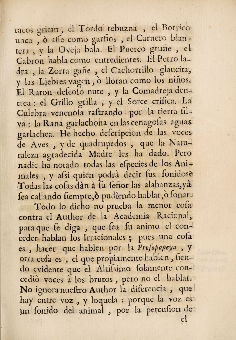raeos gritan, el Tordo rebuzna , el Borrico unca ¡ o atie como garfios ^ el Carnero bian“ tera ^ y la Oveja bala. El Puerco gruñe , el. Cabrón habla como enrredientes. El Perro la¬ dra , la Zorra gañe , el Cachorrillo glaucita, Y las Liebres vagen, b lloran como los niños. El Ratón defeoíb ñute , y la Comadreja den- trea : el Grillo grilla , y el Sorce orifica. La Culebra venenóla raftraiido gor la tierra íd- va : la Rana garlachgña en las cenagoías aguas garlachea. He hecho defcripcion de las voces de Aves , y de quadrupedos , que la Natu¬ raleza agradecida Madre les ha dado. Pero nadie ha notado todas las efpeciesde los Ani^ males , y afsi quien podra decir fus íbnidosi- Todas las cofasdán á fu íeñar las alabairzas,yá fea callando fiemprcjb pudiendo hablarlo forrar. Todo lo dicho no prueba la menor cofa contra el Author de la Academia Raciona^ para que íe diga , que fea fu animo el con¬ ceder hablan los Irracionales ; pues una cofa es , hacer que hablen por la Prdfafopeya , y otra cofa es , el que propiamente hablen, fien- do evidente que el Ahifiimo folamente con- cedib yoces a los brutos , pero no el hablar. No ignora nueftro Author la diferencia , que hay entre voz , y loquela 5 porque la voz es un íbnido del animal , por la percufion de el I