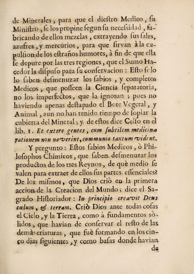 de Minerales, para que el dieítro Mcdíeo, fu Miniílro 3, fe los propine fegun fu neccfsidad ^ fa¬ bricando de ellos mezclas , extrayendo fus Tales, azufres;,,y mereúrios, para que firvan ala ex- pulüonvde los eftranos humores, a fin de que ella le depure por las tres regiones, que el Sumo Ha¬ cedor la dirpufo paca fu eonfervacion : Efto fe lo lo faben defmenuzar los fabk)s , y completos. Medieps,. que poífecn la Ciencia leparatoria,, no los imperfcdos , qqe la. ignoran v pues no haviendo apenas deftapado el Bote Vegetal, y Animal, aun no han tenido tiempo de íopiar la cubierta del Mineral •, y de cftos dice Celio en el lib. I. Et: extere gentes ^ eum fidftilem medic¡n<^ f.utionetn non no^etint^c^tnwíunlcí túMurn nuídent. Y pregunto : Eftos fabias Médicos o Pili- lofophos ChimicQS ^ qcie fabeii. dermenuzar los productos de los tres Reynos^^ de que medio íe valen para extraer de ellos íus partes^ eííenciales? De los mifmos, que Dios crio eu la primera accioB.de la CrGacion del Mundo v dice el Sa¬ grado Hiíloriador : In principio crearait Deus- ccelum, ^ terrarn. Grió Dios ante todas cofas el Cielo ^ y la Tierra y. como a fundamentos so¬ lidos , que havian de confervar el refto de las demás criaturas, que fue formando en los cin¬ to dias íiguientcs , y como bafas donde havian