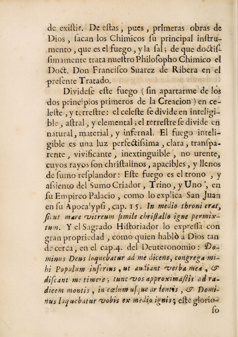 de exiftir. De cftas ^ pues, primeras obras de Dios, íacan los Cliimicos íii principal inftru- mento , que es cltfuego., y la fal j de que doíítiíi. íimamente trata nueltro Philoíopho Chimko el Dod. Don Francifeo Suarez de Ribera en el -preíente Tratado. DLvidefe elle fuego ( fin apartarme de ios dos principios priraerGS de la Creación ) en ce- lefte ,y terreftre; el celeftc fe divide en inteligi- ^ble , aftral ^ y elemental i el terxcftte fe divide en natural, material, y infernal. -El fuego inteli¬ gible es una luz perfedifsimi , clara, tranfpa- rente , vivificante j inextinguible i, no urente, cuyos rayos fon chríftalinos , apacibles, y llenos .de fumo refplandor: Efte fuego es elrrono , y afsiento del Sumo Criador, Trino , y Uno ’, en fu Empirco Palacio , como lo explica San Juan en fu Apocalypfi,.cap. 15. i» medh throm erat, Jtx ut mare uitreMm [ímile dmfiallo igne permix- tmn. y el Sagrado Hitloriador lo expreíía con gran propriedad , como quien hablo á Dios tan de cerca, en el cap.4. del Deuteronomio : íDo- mims Deus íoquehatur ad me diceñs, congrega mi- hi Populum inferius tUt auHant 'verba mea ^ difeant me tme 'Vos approxima/iis' ad ra^ dicem montis , in ccelum ufque ar ienñs , iT Domi-^ ñus hquebatur 'vobis ex medio ignis\ efte glorio-