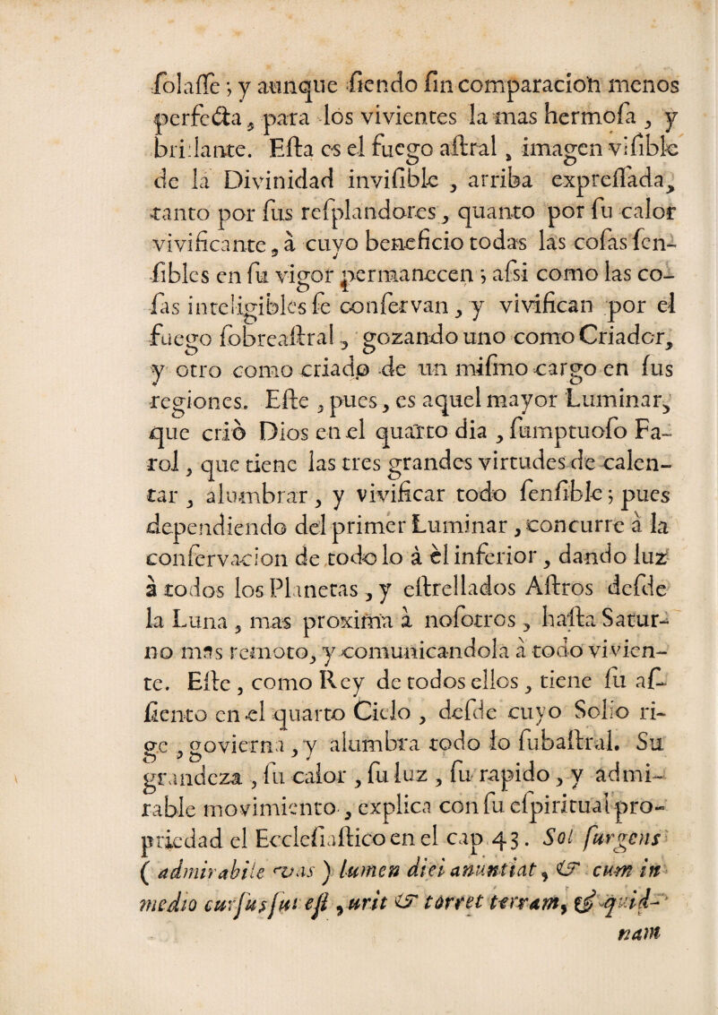 rolaíTe •, y aunque ífíendo fin comparación menos aerfeda, para los vivientes lamas hermofa , y bridante. Ella es el fuego aftral, imagen vifibfe de lá Divinidad invifible , arriba expreííada, tanto por fus rcfplandores, quanto por fu calor vivificante, á cuyo beneficio todas las cofas fcni fiblcs en fu vieof nermanecen j afsi como las coi O “ fas inteligibles fe confervan, y vivifican por el fuego fobreaílral, gozando uno como Criador, y otro como criadp de un mifino cargo en íus ■regiones. Elle , pues, es aquel mayor Luminar, que crio Dios en el qualto dia , fumptuofo Fa¬ rol , que tiene las tres grandes virtudes de calen¬ tar , alumbrar , y vivificar todo fenfiblc; pues dependiendo del primer Luminar , concurre á la coníervacion de todo lo á el inferior, dando lu2í a todos los Planetas , y eftrellados Aftros defde la Luna , mas proxifna a noíotros , baila Satur¬ no mas remoto, y comunicándola á todo vivien¬ te, Elle , como Rey de todos ellos , tiene íu af- liento en el quarto Ciclo , defde cuyo Sobo ri¬ ere , povierna , v alumbra todo lo fubaílral. Su O ^ í? -'y grandeza , fu calor , fu luz , fu'rapido ,-y admi-s rabie movimiento , explica con fu efpiritual pro- priedad el Ecclefiaílico en el cap.43. Soí ftirgens' ( admirahíle ) lumen diel anuntUt y iJ cum in medio eurfuífut ejl yurit iS íárret tfiraf/ty ti ^qv.id^ naw