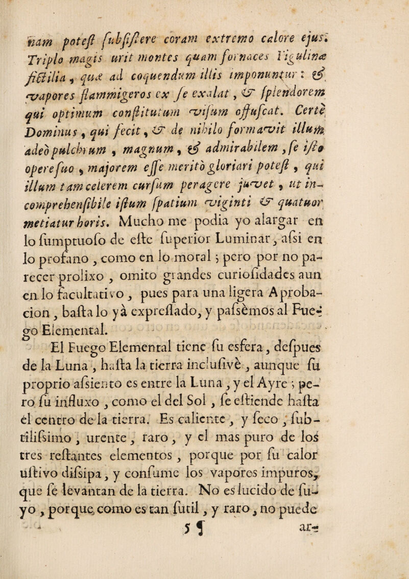 nam potefi fuhffiere coratn extremo calore ejus'. Triplo ma^is urit montes juam fo¡ naces l’igulina ñíiilia^ qíue ad coquend'dm ilUs impomn^urt 'vapores jlammi^eros ex Je exalat, ¿5' fpiendoretft qui optimtm confiitutim 'Viftim ojfufcat. Certp Dominus i qui fecit^iS' de nihilo forma>z>it illum. adeopuldn nm , magnam , admirabdem ,fe ijio opereftto ^ majorem ejfe mérito gloriart poteji , qui sllftm tamceíerem c»rfum peragere ju'vet, ut in~ cemprehenfibile ifium fpatium njiginú íF qmtuop metiaturhoris. Mucho me pocha yo alargar en lo fumptuofo de elle fuperior Luminar, afsi en lo promno , como en lo moral i pero por no pa¬ recer prolixo , omito grandes curioíidadcs aun en lo facultativ o , pues para una ligera Aproba¬ ción , bafta lo ya expreflado, y pafsémos al Fue-* go Elemental. - El Fuego Elemental tiene fu esfera, deípues de la Luna*, harta la tierra inclufivé , aunque íu proprio aísierito es entre la Luna, y el Ayre •, pe¬ ro íu influxo , como el del Sol, fe eftiende harta el centro de la tierra. Es caliente , y feco , íub- tilifsimo , urente, raro, y el mas puro de loá tres reftantes elementos, porque por fu'calor urtívo diísipa, y confume los vapores impuros, que fe le vantan de la tierra. No es lucido de fii- yo , porque, como es tan fútil, y rato, no puede ar-
