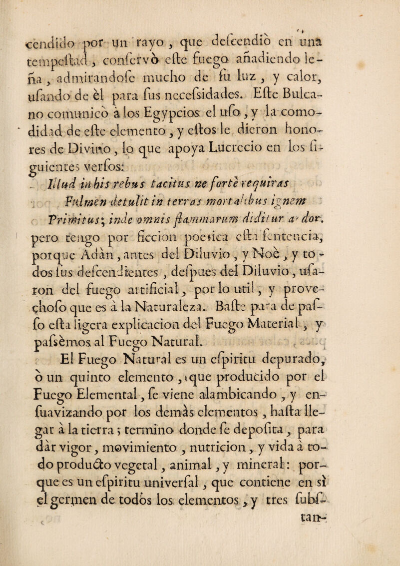 cendido por- un rayo , que deícendid en una tempeílad , confervd efte fuego añadiendo le¬ ña , admirándole mucho de fu luz , y calor, ufuido de él para fus necefsidades. Efte Bulca- no comunico á los Egypcios el ufo, y la-como¬ didad de efte elemento , y eftos le dieron hono¬ res de Divino, lo que apoya Lucrecio en los íi- guientes verfos: . lllud inhisrehtts tacitus ne forte requiraí ■: Fulraen detulit in térras mortalibus ignem Trimtas'y inde omnis ñaMniarum diditur a> dox. pero tengo por ficción poefica efta fcnceucia, porque Adan, anteas del Diluvio, y Noé, y to - dos íus defeendientes , defoues deí Diluvio, ufa¬ ron del fuego artificial, por lo útil, y prove- chofo que es á la Naturaleza. Baile para de pafo fo efta ligera explicación del Fuego Material, y pafsémos al Fuego Natural. - - - i El Fuego Natural es un efoiritu depurado,* d un quinto elemento , ique producido por el Fuego Elemental, íe viene alambicando , y en- íuavizando por los demds elementos, hafta lle¬ gar a la tierra; temaino donde fe depofira , para dar vigor, movimiento , nutrición, y vida á to¬ do produélo vegetal, animal, y mineral: por¬ que es un efpiritu univerfal, que contiene en si el gerpien de todos los. elementos, y tres fubf- tan-;